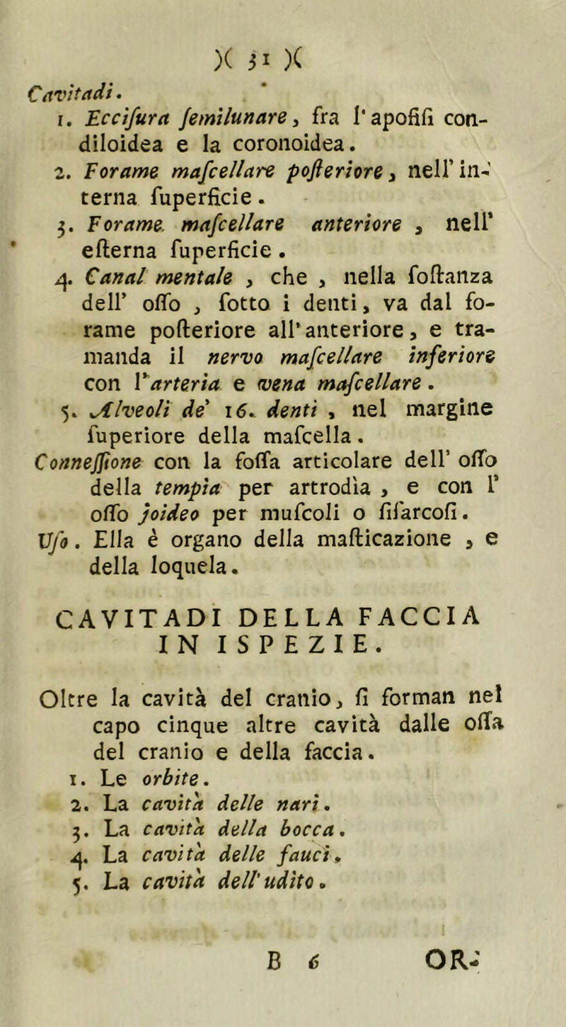 Cavi t adì. r. Eccifura jemìlunare, fra l’apofifi con- diloidea e la coronoidea. 2. Forame mascellare pofteriore, nell’ in-' terna fuperficie. 3. Forame mafcellare anteriore , nell’ efterna fuperficie. 4. C/mm/ mentale , che , nella foftanza dell’ ofìfo , fotto i denti, va dal fo- rame pofteriore all’anteriore, e tra- manda il nervo mafcellare inferiore con l’arteria e (vena mafcellare. 5. iAlveoli de' 16. denti , nel margine fuperiore della mafcella. ConneJJìone con la folla articolare dell’ offa della tempia per artrodìa , e con 1’ offo joideo per mufcoli o fifarcofi. Ufo. Ella è organo della mafticazione , e della loquela. CAVITADI DELLA FACCIA IN I S P E Z I E. Oltre la cavità del cranio, fi forman nel capo cinque altre cavità dalle offa del cranio e della faccia. 1. Le orbite. 2. La cavita delle nari. 3. La cavita della bocca. 4. La cavita delle fauci, 5. La cavita dell'udito.