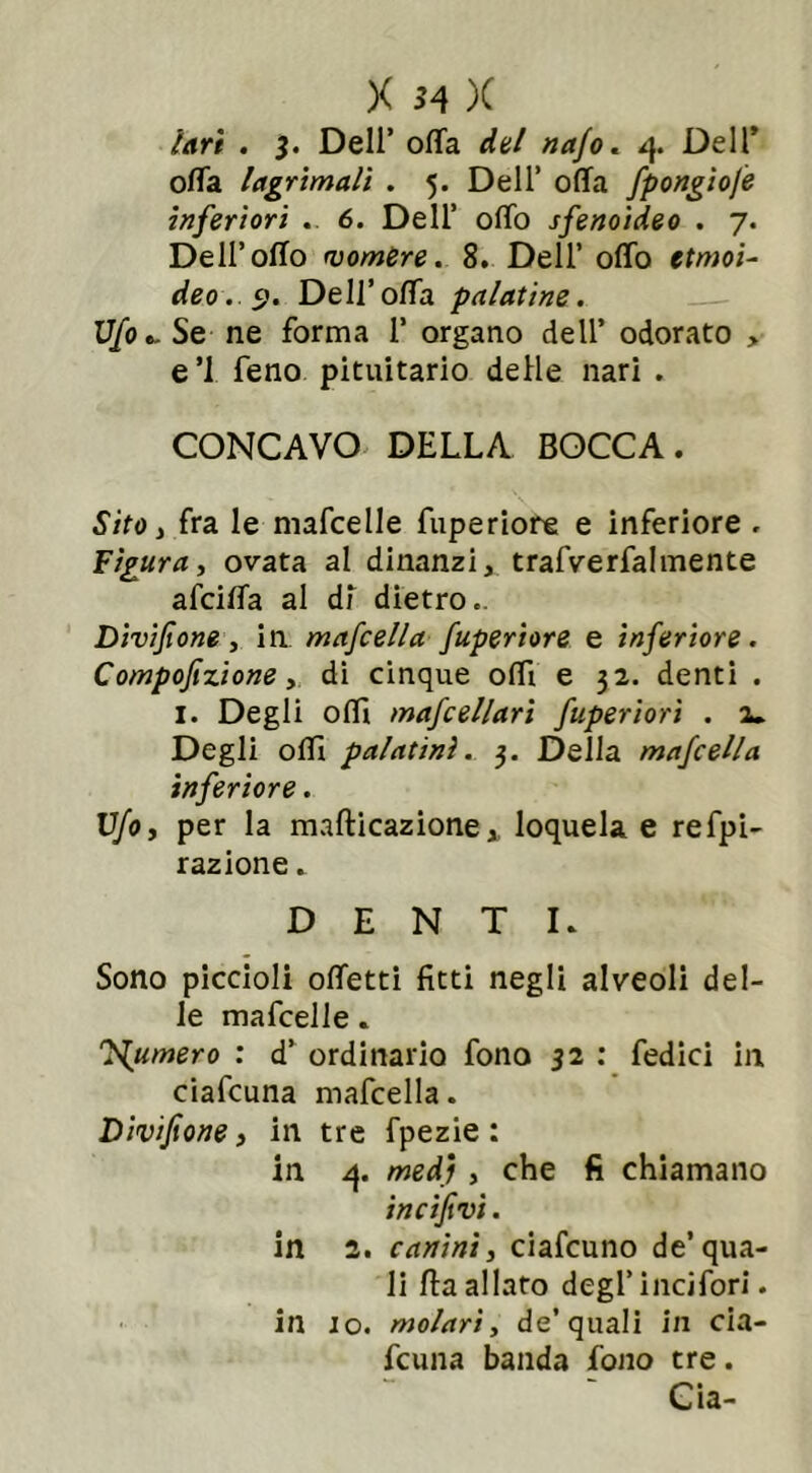 lari . $. Deli’ offa del najo. 4. Dell5 offa lagri mali . 5. Dell’ offa fpongiofe inferiori . 6. Dell’ offo sfenoideo . 7. Dell’offo vomere. 8. Dell’ offo ttmoi- deo. 9. Dell’offa palatine. Ufo ». Se ne forma 1’ organo dell’ odorato > e’1 feno pituitario delle nari . CONCAVO DELLA BOCCA. Sito, fra le mafcelle fuperiore e inferiore , Figura, ovata al dinanzi, trafverfahnente afciffa al di dietro.. Dìvifione, in mafcella fuperiore e inferiore. Compofizione, di cinque offi e 32. denti . 1. Degli offi mafcellari fuperiorì . 2* Degli olii palatini. 3. Della mafcella inferiore . Ufo, per la mafticazione, loquela e refpi- razione. DENTI. Sono piccioli offetti fitti negli alveoli del- le mafcelle. fumerò : d’ ordinario fono 32 : fedici in ciafcuna mafcella. Divifione, in tre fpezie : in 1}. med) , che fi chiamano incifivi. in 2. canini, ciafcuno de’qua- li ffa allato degl’incifori. in io. molari, de’quali in cia- fcuna banda fono tre. Già-