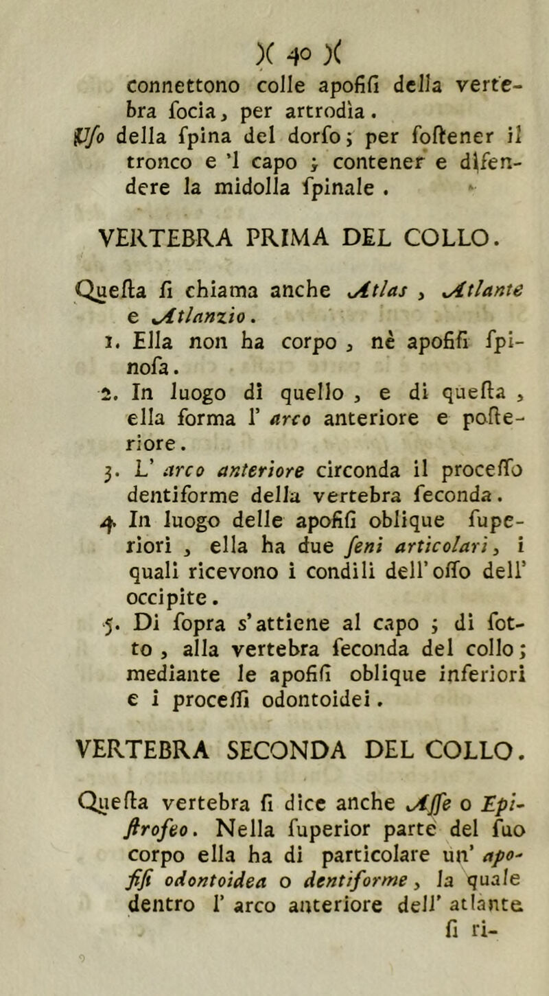 connettono colle apofifi della verte- bra focia, per artrodìa . &Jfo della fpina del dorfo; per foftener il tronco e ’1 capo ; contener e difen- dere la midolla fpinale . VERTEBRA PRIMA DEL COLLO. Quella lì chiama anche Atlas , Atlante e Atlanzio. 1. Ella non ha corpo , nè apofifi fpi- nofa. 2. In luogo di quello , e di quella , ella forma 1’ arco anteriore e pofle- riore. 3. L’ arco anteriore circonda il proce fio dentiforme della vertebra feconda. 4 In luogo delle apofifi oblique fiupe- riori , ella ha due feni articolari, i quali ricevono i condili deH’offo dell’ occipite. 5. Di fopra s’attiene al capo ; di fiot- to , alla vertebra feconda del collo ; mediante le apofifi oblique inferiori e i procefii odontoidei. VERTEBRA SECONDA DEL COLLO. Quella vertebra fi dice anche Affé o Epi- firofeo. Nella fuperior parte del fuo corpo ella ha di particolare un’ apo- fifi odontoidea o dentiforme, la quale dentro 1’ arco anteriore dell’ atlante j fi ri-