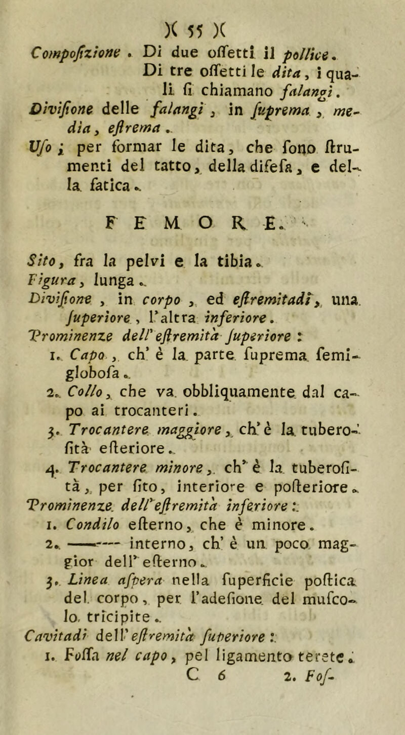 Compofzione . Di due ottetti il pollici. Di tre ottetti le dita, i qua- li. fi chiamano falangi. Divifione delle falangi , in fuprema me- dia , eflrema Ufo i per formar le dita, che fono fru- menti del tatto, della difefa, e del- la fatica.. F E M O R. E. Sito, fra la pelvi e la tibia. Figura, lunga.. Divi font , in corpo , ed efremitadl, una Superiore, l’altra inferiore. Prominenze dell' eftremita Superiore : i. Capo , eh’ è la parte fuprema femi- globofa 2.. Collo, che va. obbliquamente dal ca- po ai trocanteri. 3. Trocantere maggiore, eh’ è la. tubero-’ fità efieriore.. 4. Trocantere minore, eh’è la tuberofi- tà, per fito, interiore e pofteriore.. Prominenze, dell' eftremita inferiore 1. Condilo efterno, che è minore. 2.. ——— interno, eh’ è un poco mag- gior dell’efierno. 3. Linea afpera nella fuperficie poftica del. corpo, per l’adefione. del mufeo- lo, tricipite.. Cavitadi dell’ eftremita futi eri or e :. 1. Fotta nel capo, pel ligamento terste. C 6 2. Fof-