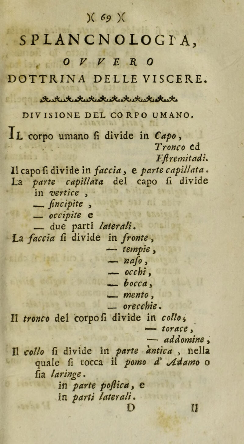 SPIANCNOLOGI'A, OVVERO DOTTRINA DELLE VISCERE. DIVISIONE DEL CORPO UMANO. Il corpo umano fi divide in Capo, Tronco ed Eftremitadi. Il capo fi divide in faccia, e parte capìllata. La parte capìllata del capo fi divide in vertice , _ Jìncipite 3 — occipite e due parti laterali. La faccia fi divide in fronte , — tempie, — nafo 3 — occhit — bocca 3 — mento, — orecchie. Il tronco del corpo fi divide in collo j — torace , ■— ad domine, Il collo fi divide in parte antica , nella quale fi tocca il pomo d' Adamo o fia laringe. in parte poftica, e in parti laterali.