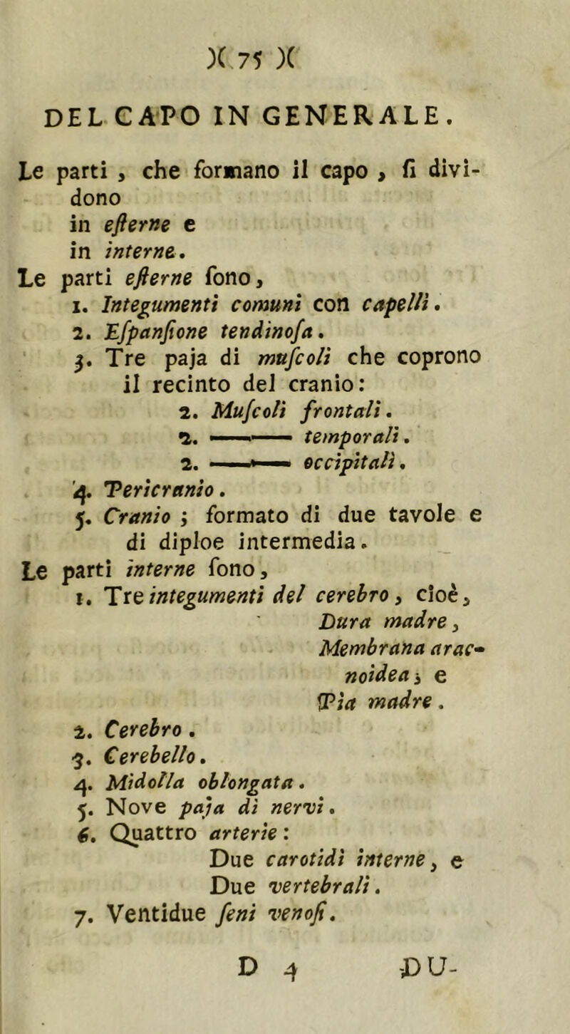 DEL CAPO IN GENERALE. Le parti , che formano il capo , fi divi- dono in efierne e in interne. Le parti efierne fono, x. Integumenti comuni con capelli. 2. Efpanfione tendinofia. 3. Tre paja di mufcoli che coprono il recinto del cranio: 2. Mufcoli frontali. 2. - temporali. 2. ■ -» occipitali. 4. Tericranio. 5. Cranio j formato di due tavole e di diploe intermedia. Le parti interne fono, 1. Tre integumenti del cerebro, cioè. Dura madre, Membrana arac- noidea 3 e !Tìa madre. 2. Cerebro . 3. Cerebello. 4. Midolla oblongata. Nove paia di nervi. 6. Quattro arterie: Due carotidi interne, e Due vertebrali. 7. Ventidue fieni venofi.