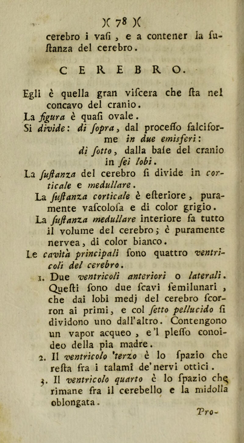 cerebro i vali , e a contener ia fu- ftanza del cerebro. CEREBRO. Egli è quella gran vifcera che Ha nel concavo del cranio. La figura è quali ovale. Si divide: dì fopra, dal procedo falcifor- me in due emisferi : di fiotto, dalla baie del cranio in fiei lobi. La fufianza del cerebro fi divide in cor- ticale e medullare. La fufianza corticale è elle riore , pura- mente vafcolofa e di color grigio. La fufianza medullare interiore fa tutto il volume del cerebro ; è puramente nervea, di color bianco. Le cavità principali fono quattro ventri- coli del cerebro. i. Due ventricoli anteriori o laterali. Quelli fono due fcavi femilunari , che dai lobi medj del cerebro fcor- ron ai primi, e col fetto pellucido li dividono uno dall’altro. Contengono un vapor acqueo , e 1 plelfo conoi- deo della pia madre. i. Il ventricolo 'terzo è lo fpazio che rella fra i talami de’nervi ottici. Il ventricolo quarto c lo fpazio ch^ rimane fra il cerebello e la midolla 0 oblongata. Tro-