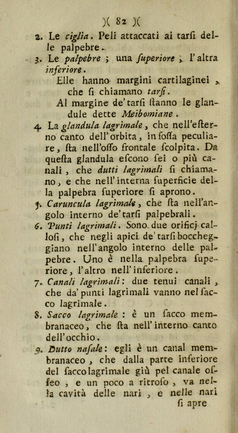 2. Le ciglia. Peli attaccati ai tarli del- le palpebre.. Le palpebre ; una fuperiore ». l’altra inferiore . Elle hanno margini cartilaginei * che fi chiamano tarjt. Al margine de’tarli Hanno le glan- dule dette Meibomiane . Ap La gianduia lacrimale, che nell’efter- no canto dell’orbita» infoila peculia- re, fta nell’olio frontale fcolpita. Da quella gianduia efcono fei o più ca- nali , che dutti lacrimali li chiama- no , e che nell’ interna fuperficie del- la palpebra fuperiore fi aprono. f. Caruncula lagrimale, che Ha nell’an- golo interno de’tarli palpebrali. 6. Tanti lagrimali. Sono due orifìcj cal- lofi, che negli apici de’tarfiboccheg- giano nell’angolo interno delle pal- pebre. Uno è nella palpebra fupe- riore, l’altro nell'inferiore. 7. Canali lagrimali : due tenui canali , che da’punti lagrimali vanno nel Lac- co lagrimale. S. Sacco lagrimale : è un Lacco mem- branaceo, che fta nell’interno canto dell’occhio. 9. Dutto nafale: egli è un canal mem- branaceo , che dalla parte inferiore del Lacco lagrimale giù pel canale of- feo , e un poco a ritrofo , va nel- la cavità delle nari , e nelle nari fi apre