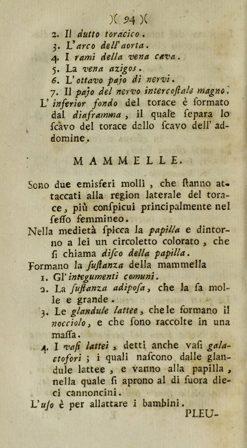 X X 2. Il (lutto toracico . 5. L’rf/ro dell'aorta. 4. I rd/wi vena cava. 5. La vena azigos. 6. L’ • 7. IJ p*r/<? intercedale magno '. V inferior fondo del torace è formato dal diaframma , il quale fepara lo fcàvo del torace dallo fcavo dell’ ad- dolcine. ; MAMMELLE. Sono due emisferi molli , che Panno at» taccati alla region laterale del tora- ce , piti confpicui principalmente nel {tifo femmineo. Nella medietà fpicca la papilla e dintor- no a lei un circoletto colorato , che fi chiama difeo della papilla. Formano la fuftanza della mammella 1. Gl’integumenti comuni. 0. La fuftanza adipofa, che la fa mol- le e grande . 3. Le glandule lattee, chele formano il nocciolo} e che fono raccolte in una malfa. 4. I vaft lattei > detti anche vafi gala- ctofori ; i quali nafeono dalle glan- dule lattee , e vanno alla papilla , nella quale fi aprono al di fuora die- ci cannoncini. liuto è per allattare i bambini. PLEU-