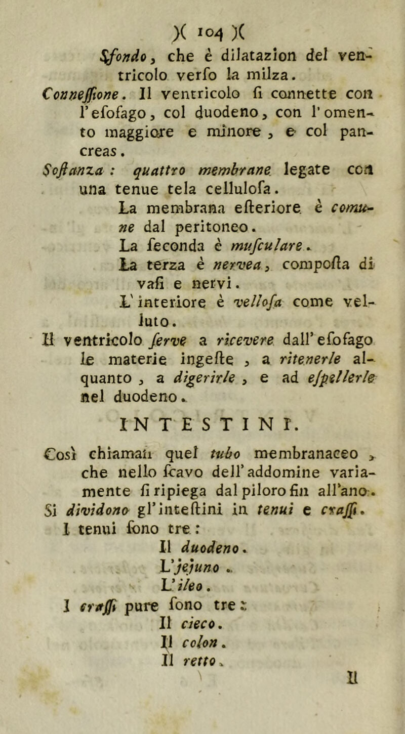 Sfondo, che è dilatazion del ven- tricolo verfo la milza. Connejfione. Il ventricolo fi cannette con l’efofago, col duodeno, con l’omen- to maggiore e minore , e col pan- creas . Sofictnza : quattro membrane legate con una tenue tela cellulofa. La membrana efteriore è comu- ne dal peritoneo. La feconda è mufculare. La terza è nervea, compolla di vali e nervi. L'interiore è ■vellofa come vel- luto. Il ventricolo ferve a ricevere dall’efofago le materie ingefte , a ritenerle al- quanto , a digerirle , e ad ejpellerle nel duodeno^ INTESTINI. Così chiamati quel tubo membranaceo > che nello Icavo dell’addomine varia- mente fi ripiega dal piloro fin all’ano . Si dividono gl’inteftini in tenui e crajfi. I tenui fono tre : Il duodeno. Lfé)uno . U ileo. I craffi pure fono tre z Il cieco. Il colon. Il retto.