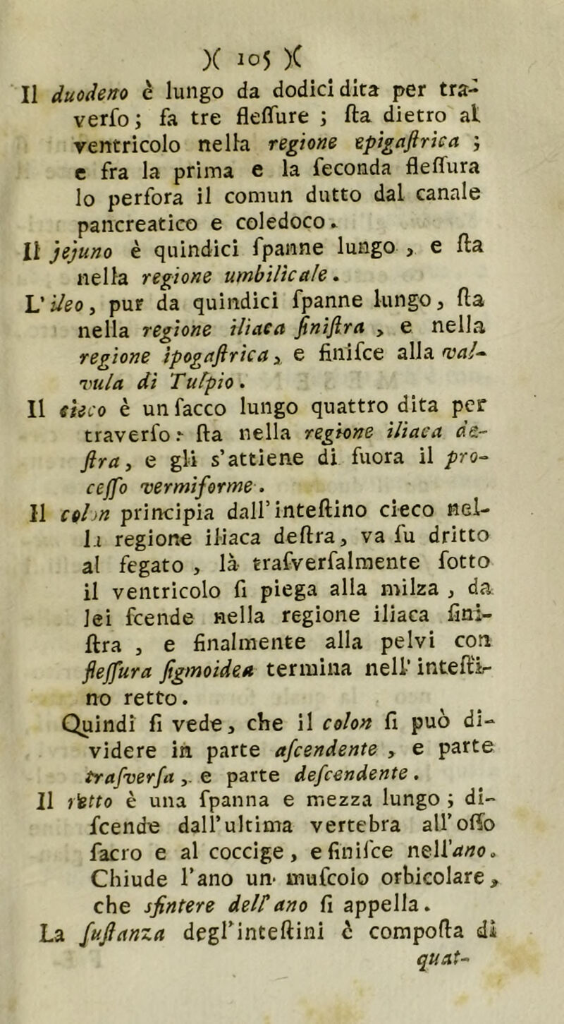 Il duodeno c lungo da dodici dita per tra- vedo ; fa tre fleflure ; fta dietro al ventricolo nella regione epigaftrica ; e fra la prima e la feconda fleffura lo perfora il comun dutto dal canale pancreatico e coledoco» Il je'juno è quindici fpanne lungo , e fta nella regione umbilìcale. Vìdeo, pur da quindici fpanne lungo, fta nella regione iliaca finifira > e nella regione tpogaftrica, e finifce alla wa!~ vula di Tufpio. Il cieco è unfacco lungo quattro dita per traverfo.- fta nella regione iliaca dà- ftra, e gli s’attiene di fuora il prò- ceffo vermiforme, Il c*hn principia dall’infettino cieco nel- la regione iliaca delira, va fu dritto al fegato , là- trafverfalmente fotto il ventricolo fi piega alla milza , da lei fcende nella regione iliaca fini- ftra , e finalmente alla pelvi coti fleffura figmoidea termina nell'infetti- no retto. Quindi fi vede, che il colon fi può di- videre in parte afcendente , e parte trafverfa e parte defcendente . Il l'etto è una fpanna e mezza lungo ; di- fcende dall’ultima vertebra all’offo facro e al coccige, e finifce nell’io. Chiude l’ano un- mufcoio orbicolare, che sfintere dellano fi appella. La fujlanza degrinteftini c comporta dì quat-