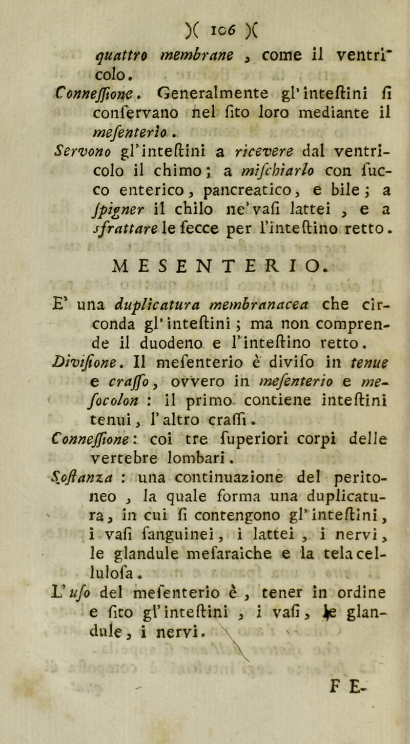 quattro membrane , come il ventri colo. Connejftone. Generalmente gl’inteftini fi confervano nel fito loro mediante il mefenterio . Servono gl’inteftini a ricevere dal ventri- colo il chimo ; a mifchiarlo con iuc- co enterico, pancreatico, e bile ; a Jpìgner il chilo ne’vafi lattei , e a sfrattare le fecce per i’inteftino retto. E’ una duplicatura membranacea che cir- conda gl' inteftini ; ma non compren- de il duodeno e finteftino retto. Divijione. Il mefenterio è divifo in tenue e crajfo, ovvero in mefenterio e me- focolon : il primo contiene inteftini tenui, l’altro craffi . Connejftone : coi tre fuperiori corpi delle vertebre lombari. Stanza : una continuazione del perito- neo , la quale forma una duplicatu- ra, in cui fi contengono gl’inteftini, i vafi fanguinei, i lattei , i nervi, le glandule mefaraiche e la telacel- lulofa. L’ufo del mefenterio è , tener in ordine e fito gl’inteftini , i vafi, ^e glan- dule, i nervi. MESENTERIO F E-