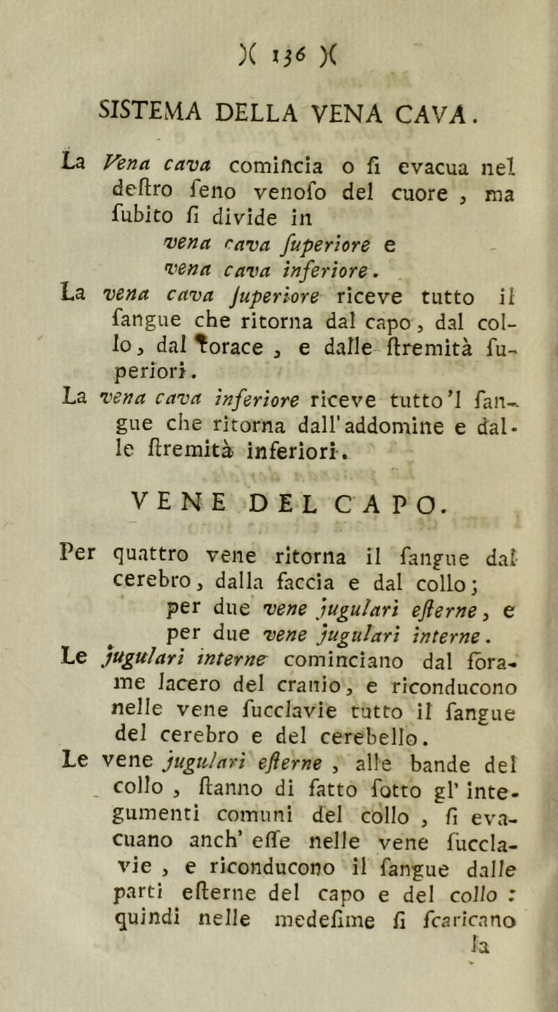 )( )( SISTEMA DELLA VENA CAVA. La Vena cava comincia o fi evacua nel deftro feno venofo del cuore , ma fubito fi divide in vena cava fuperiore e vena cava inferiore. La vena cava Juperiore riceve tutto il fangue che ritorna dal capo, dal col- lo , dai Torace , e dalle flremità lu- pe riori. La vena cava inferiore riceve tutto’1 fan-, gue che ritorna dall'addomine e dal- le flremità inferiori . VENE DEL CAPO. Per quattro vene ritorna il fangue dal cerebro, dalla faccia e dal collo; per due vene 'iugulari eflerne, e per due vene jugulari interne. Le 'iugulari interne cominciano dal fora- me lacero del cranio, e riconducono nelle vene fucclavie tutto il fangue del cerebro e del cerebello. Le vene jugulari ejierne , alle bande del collo , flanno di fatto fatto gl’ inte- gumenti comuni del collo , fi eva- cuano anch’ effe nelle vene fuccla- vie , e riconducono il fangue dalle parti efterne del capo e del collo : quindi nelle medefime fi /caricano fa