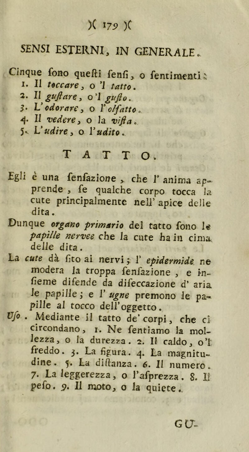 )( ns> )C SENSI ESTERNI, IN GENERALE. Cinque fono quelli lenii, o fentimenti ì 1. Il toccare, o ’1 tatto. 2. Il gufi are, o’I gufto. I. L’odorare, o l’olfatto . 4* Il vedere, o la vifta. 5*- L’udire, o l’udito. TATTO. Egli è una fenfazione , che V anima ap- prende , fe qualche corpo tocca la cute principalmente nell’ apice delie dita. Dunque organo primario del tatto fono le papille nervee che la cute ha in cima, delle dita. La cute da fito ai nervi j 1’ epidermide ne modera la troppa fenfazione , e in- terne difende da difeccazione d’ aria le papille ; e 1’ ugne premono le pa- pille al tocco dell’oggetto. Vfo . Mediante il tatto de* corpi, che ci circondano, i. Ne fentiamo la mol- lezza, o la durezza. 2. Il caldo, o’I freddo. 3. La figura. 4. La magnitu- dine. 5. La diftanza. 6. Il numero. 7. La leggerezza, o l’afprezza. S. li pefo. 9. Il moto, o la quiete. GC7-