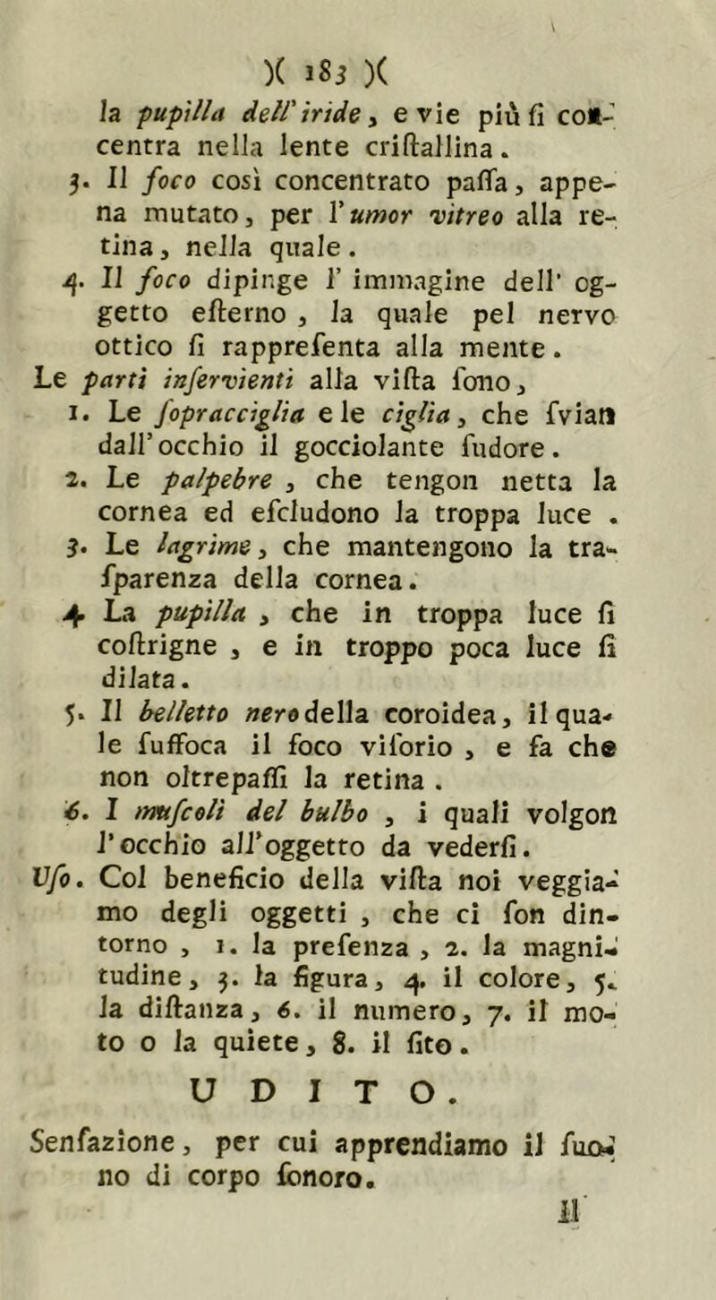 )( 1*3 )( la pupilla dell'iride, evie piu fi co*-’ centra nella lente criftallina. 3. Il foco così concentrato palla, appe- na mutato, per Xumor 'vitreo alla re- tina, nella quale. /}. Il foco dipinge 1’ immagine dell’ og- getto efterno , la quale pel nervo ottico fi rapprefenta alla mente. Le parti infervienti alla villa fono, 1. Le Jopracciglia eie ciglia, che fviatl dall’occhio il gocciolante fudore. 2. Le palpebre , che tengon netta la cornea ed efcludono la troppa luce . 3. Le lagrime, che mantengono la tra- fparenza della cornea. 4 La pupilla , che in troppa luce fi coftrigne , e in troppo poca luce fi dilata. 5. Il belletto nero della coroidea, il qua- le fuffoca il foco vilorio , e fa che non oltrepaflì la retina . 6. I mufcolì del bulbo , i quali volgon l’occhio all’oggetto da vederli. Ufo. Col beneficio della villa noi veggia- mo degli oggetti , che ci fon din- torno , 1. la prefenza , 2. la magni- tudine, 3. la figura, 4 il colore, 5. la dillanza, 6. il numero, 7. il mo- to o la quiete, 8. il fito. UDITO. Senfazione, per cui apprendiamo il fuoi no di corpo fonoro.