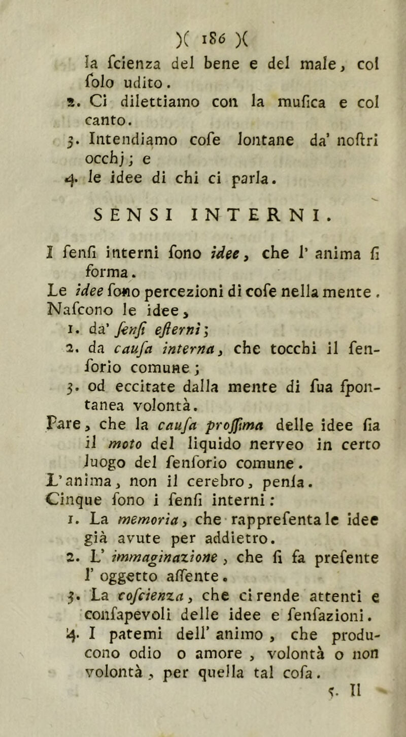 la fcienza del bene e del male, col folo udito. s. Ci dilettiamo con la mufica e col canto. 3. Intendiamo cofe lontane da noftri occhj; e *}. le idee di chi ci parla. SENSI INTERNI. I fenfi interni fono idee, che 1’ anima fi forma. Le idee fono percezioni di cofe nella mente . Nafcono le idee, 1. da’ fenfi efiernì ; 2. da caufa interna, che tocchi il fen- forio comune ; 3. od eccitate dalla mente di fua fpon- tanea volontà. Fare, che la caufa profiìma delle idee fia il moto del liquido nerveo in certo luogo del fenforio comune. L’anima, non il cerebro, penla. Cinque fono i fenfi interni : 1. La memoria, che rapprefenta le idee già avute per addietro. 2. L’ immaginazione , che fi fa prefente I’ oggetto adente. 3. La cofcienza, che ci rende attenti e confapevoli delle idee e fenfazioni. 4. I patemi dell’ animo , che produ- cono odio o amore , volontà o non volontà , per quella tal cofa. Il