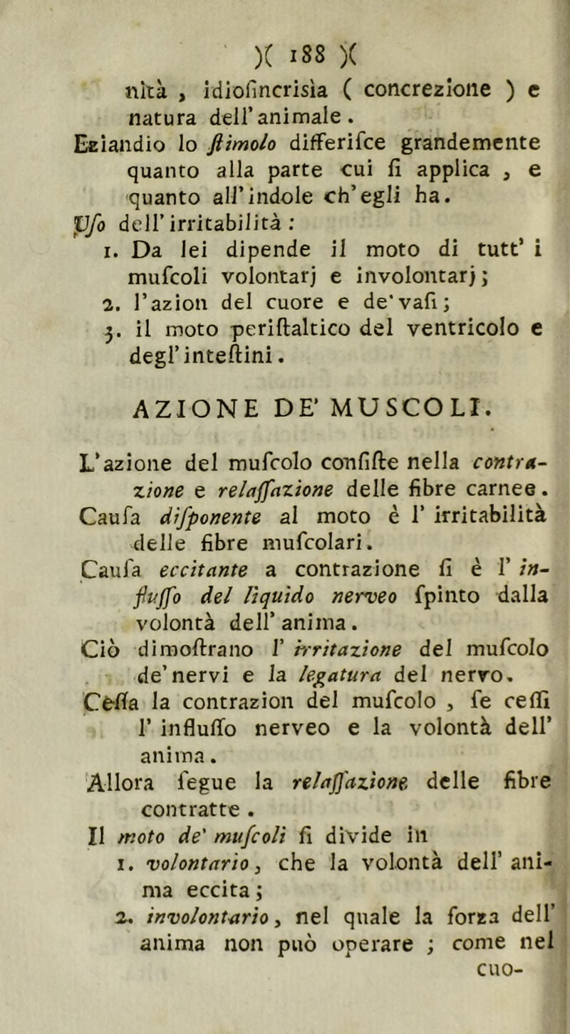 )( ISS )C nità , idiofincrisìa ( concrezione ) e natura dell’animale. Eziandio lo ftimolo differisce grandemente quanto alla parte cui fi applica , e quanto all’indole ch’egli ha. pfo dell’irritabilità: 1. Da lei dipende il moto di tutt’ i mufcoli volontari e involontarj; 2. l’azion del cuore e de'vali; 3. il moto periftaltico del ventricolo e degl’interini. AZIONE DE’ MUSCOLI. L’azione del mufcolo confitte nella contra- zione e relaffazione delle fibre carnee. Caufa difponente al moto è 1’ irritabilità delle fibre muscolari. Caui'a eccitante a contrazione fi è 1’ in- funo del lìquido nerveo Spinto dalla volontà dell’ anima. Ciò dimoftrano 1’ 'irritazione del mufcolo de’nervi e la legatura del nervo. Cè-ffa la contrazion del muScoIo , Se ceffi 1’ influffo nerveo e la volontà dell’ anima. Allora Segue la relaffazione delle fibre contratte . Il /noto de' mufcoli fi divide in 1. volontario > che la volontà dell’ani- ma eccita; 2. involontario, nel quale la Sorza dell’ anima non può operare ; come nel cuo-