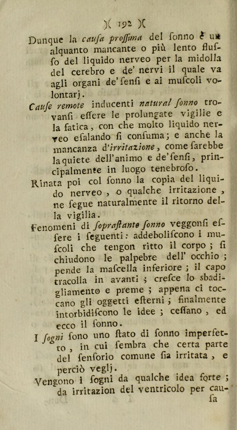 Dunque la caufa projftma del^ Tonno è un alquanto mancante o più lento fluf- fo del liquido nerveo per la midolla del cerebro e de’ nervi il quale va agli organi de’Tenfi e ai mufcoli vo- lontari . Caute remote inducenti naturai forino tro- vanfi e fiere le prolungate vigilie e la fatica, con che molto liquido ner- veo e Tal andò fi confuma; e anche la mancanza d'irritazione, come farebbe laquiete dell’animo e de’fenfi, prin- cipalmente in luogo tenebrofo. _ Rinata poi col fonno la copia del liqui- do nerveo 3 o qualche irritazione 3 ne fegue naturalmente il ritorno del- la vigilia. fenomeni di fopraftante fonno ve ggonfi ei- fere i feguenti : addebolifcono i mu- fcoli che tengon ritto il corpo ; fi chiudono le palpebre dell’ occhio ; pende la mafcella inferiore ; il capo tracolla in avanti ; crefce lo sbadi- gliamento e preme ; appena ci toc- cano gli oggetti efterni ; finalmente intorbidiscono le idee ; celiano , ed ecco il lonno. I fani fono uno flato di fonno imperfet- ut0j in cui fembra che certa parte del' fenforio comune fia irritata , e perciò veglj. Vengono ì fogni da qualche idea forte ; da irritazion del ventricolo per cali- la