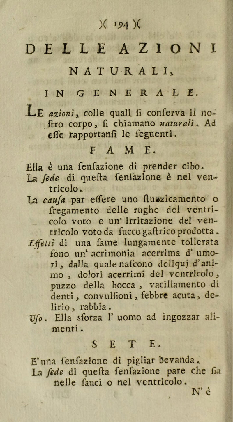 DELLE AZIONI NATURALI* IN GENERALE. Le azioni, colle quali fi conferva il no- flro corpo, fi chiamano naturali. Ad effe rapportanfì le feguenti. FAME. Ella è una fenfazione di prender cibo. La fede di quella fenfazione è nel ven- tricolo . La caufa par effere uno lluazicamento o fregamento delle rughe del ventri- colo voto e un’ irritazione del ven- tricolo voto da fuccogallrico prodotta. Effetti di una fame lungamente tollerata fono un’ acrimonia acerrima d’ umo- ri, dalla quale nafcono deliquj d’ani- mo , dolori acerrimi del ventricolo, puzzo della bocca , vacillamento di denti, convulfioni, febbre acuta, de- lirio, rabbia. Ufo. Ella sforza l5 uomo ad ingozzar ali- menti . SETE. E’una fenfazione dì pigliar bevanda. La fede di quella fenfazione pare che ila nelle fauci o nel ventricolo. N’ è