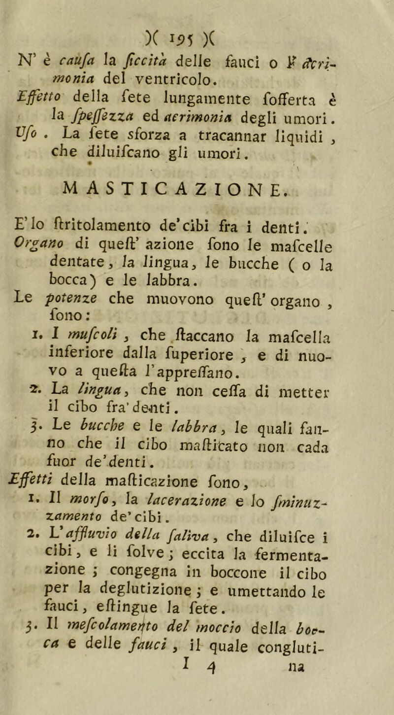 N’ è caufa la fìccitd delle fauci o E Acri- monia del ventricolo. Effetto della fete lungamente folferta è la fpeffezza ed acrimonia degli umori. Ufo . La fete sforza a tracannar liquidi , che diluifcano gli umori. MASTICAZIONE. E’io firitolamento de’cibi fra i denti. Organo di quell’ azione fono le mafcelle dentate, la lingua, le bacche ( o la bocca) e le labbra. Le potenze che muovono quell’ organo , fono : 1. I mufcolì , che fiaccano la mafcella inferiore dalla fuperiore , e di nuo- vo a quella l’apprefiano. 2. La lìngua, che non cella di metter il cibo fra'denti. 3. Le bucche e le labbra, le quali fan- no che il cibo ma Aitato non cada fuor de’denti. Effetti della mafticazione fono, 1. Il morfo, la lacerazione e io /minuz- za mento de’cibi. 2. L affuvio della faliva, che diluifce i cibi, e li folve ; eccita la fermenta- zione ; congegna in boccone il cibo per la deglutizione ; e umettando le fauci, efiingue la fete. 3. Il mefcolame^to del moccio della boc- ca e delle fauci , il quale congluti-