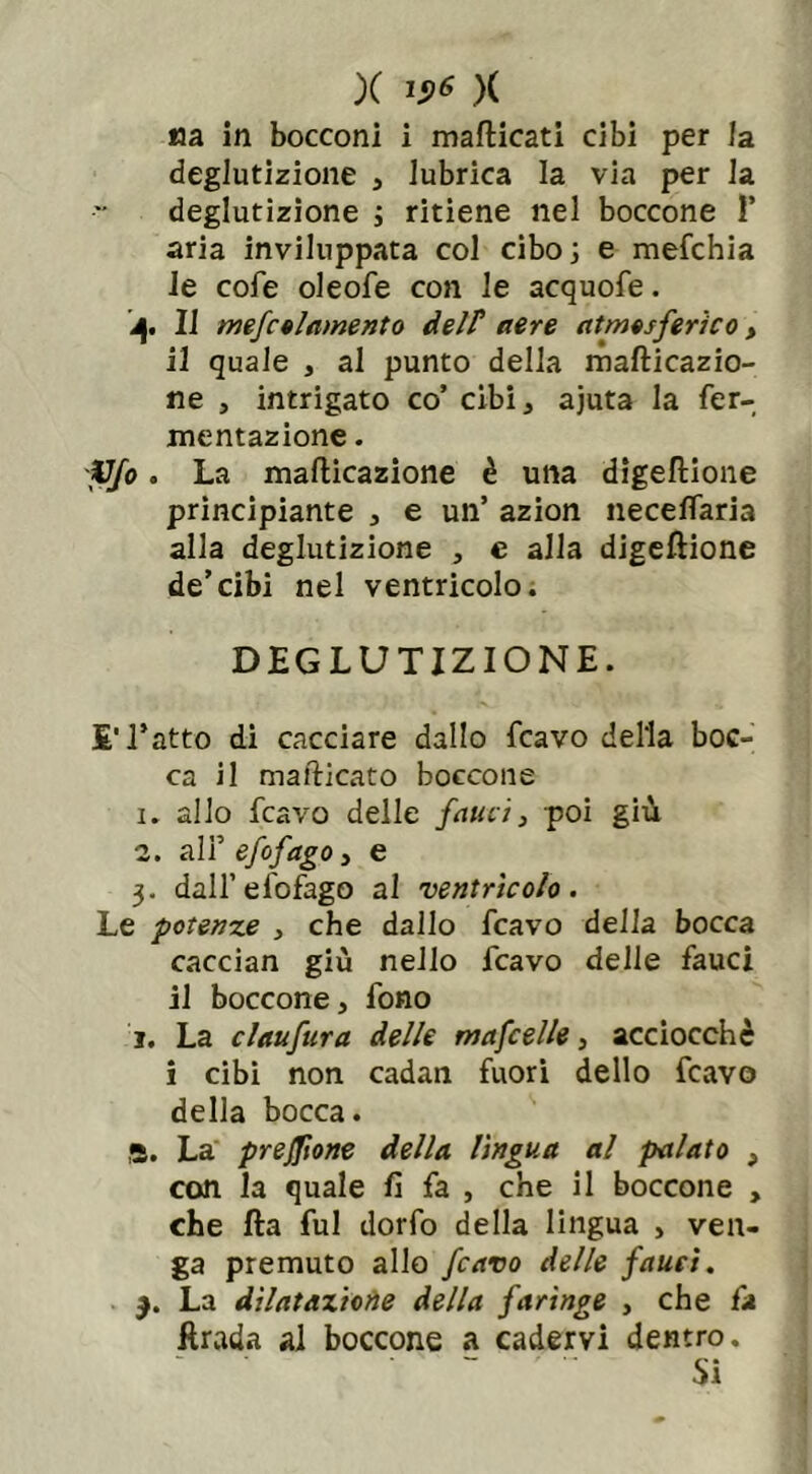 X v6 )( Ma in bocconi i manicati cibi per la deglutizione , lubrica la via per la deglutizione ; ritiene nel boccone 1* aria inviluppata col cibo; e mefchia le cofe oleofe con le acquofe. 4. Il mefctlamento delP aere atmosferico > il quale , al punto della mafticazio- ne , intrigato co’ cibi, ajuta la fer- mentazione . Vfo. La mafticazione è una digeltione principiante , e un’ azion neceflaria alla deglutizione , e alla digeltione de’cibi nel ventricolo. DEGLUTIZIONE. £' l’atto di cacciare dallo fcavo della boc- ca il mafticato boccone 1. allo fcavo delle fauci, poi giù 2. ali’ efofago, e 3. dall’efofago al ventrìcolo. Le potenze , che dallo fcavo della bocca caccian giù nello fcavo delle fauci il boccone, fono i. La claufura delle mafcelle, acciocché i cibi non cadan fuori dello fcavo della bocca. 8. La preflìone della lìngua al palato , con la quale fi fa , che il boccone , che fta fui dorfo della lingua , ven- ga premuto allo fcavo delle fauci. La dilatazione della faringe , che fa itrada al boccone a cadervi dentro. Si