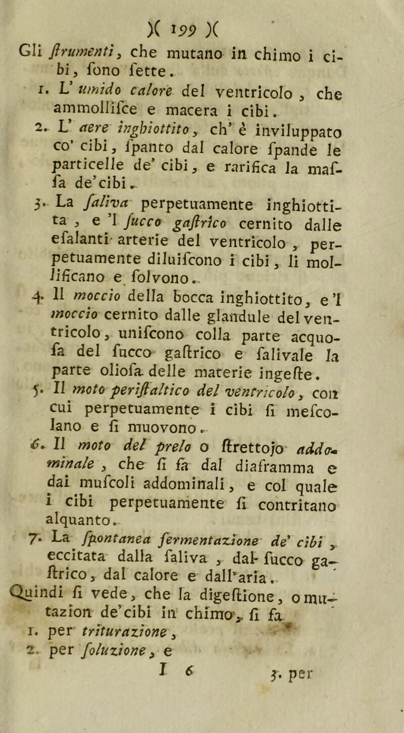 X ipp X Gli frumenti, che mutano in chimo i ci- bi , fono fette. 1. L umido calore del ventricolo , che ammoliifce e macera i cibi. 2. L aere inghiottito, eh’ è inviluppato co’ cibi, ipanto dal calore fpande le particelle de’cibi, e rarifica la maf- fa de’cibi ^ 5. La fa Uva perpetuamente inghiotti- ta , e ’1 Jucco gaflrìco cernito dalie efalanti arterie del ventricolo , per- petuamente diluirono i cibi, li mol- lificano e folvono. 4 11 moccio della bocca inghiottito, e’l moccio cernito dalle glandule del ven- tricolo, unifeono colla parte acquo- fa del fucco gaflrico e falivale la parte oliofa delle materie ingeIte. 5. Il moto periftaltico del ventricolo, con cui perpetuamente i cibi fi mefeo- lano e fi muovono. 6. Il moto del preio o ftrettojo addo- minale , che fi fa dal diaframma e dai mufcoli addominali, e col quale i cibi perpetuamente fi contritano alquanto. 7. La fpontanea fermentazione de’ cibi , eccitata dalla faliva , dal* fucco ga— Urico, dal calore e dall’aria. Quindi fi vede, che la digeftione, ormi- tazion de’cibi in chimo,, fi fx 1. per triturazione, 2. per foluzìone, e I 6 *• per