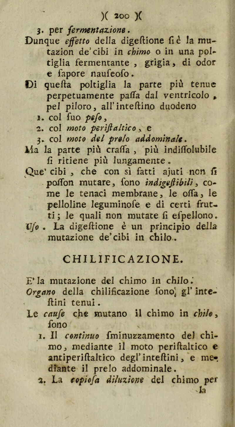 3. per fermentazione. Dunque effetto della digeftione fi è la mu- tazion de’cibi in chimo o in una pol- tiglia fermentante , grigia, di odor e fapore naufeofo » Di quella poltiglia la parte più tenue perpetuamente patta dal ventricolo * pel piloro, all’intelaino duodeno 1. col fuo pefo, 2. col moto perijìaltico y e 3» col moto del preio addominale. Ma la parte più cratta , più indittolubile fi ritiene più lungamente. Que’ cibi , che con sì fatti ajuti non fi potton mutare, fono indigeftibili, co- me le tenaci membrane, le offa, le pelloline leguminofe e di certi frut- ti ; le quali non mutate fi efpellono. Vfo . La aigeftione è un principio della mutazione de’cibi in chilo. CHILIFICAZIONE. E’la mutazione del chimo in chilo.' Organo della chilificazione fono' gl’ inte- ftini tenui. Le caufe che mutano il chimo in chilo, fono i. Il continuo fminuzzamento del chi- mo, mediante il moto periftaltico e antiperiftaltico degl’inteftini, e me- diante il preio addominale. 3. La copiofa diluzione del chimo per la