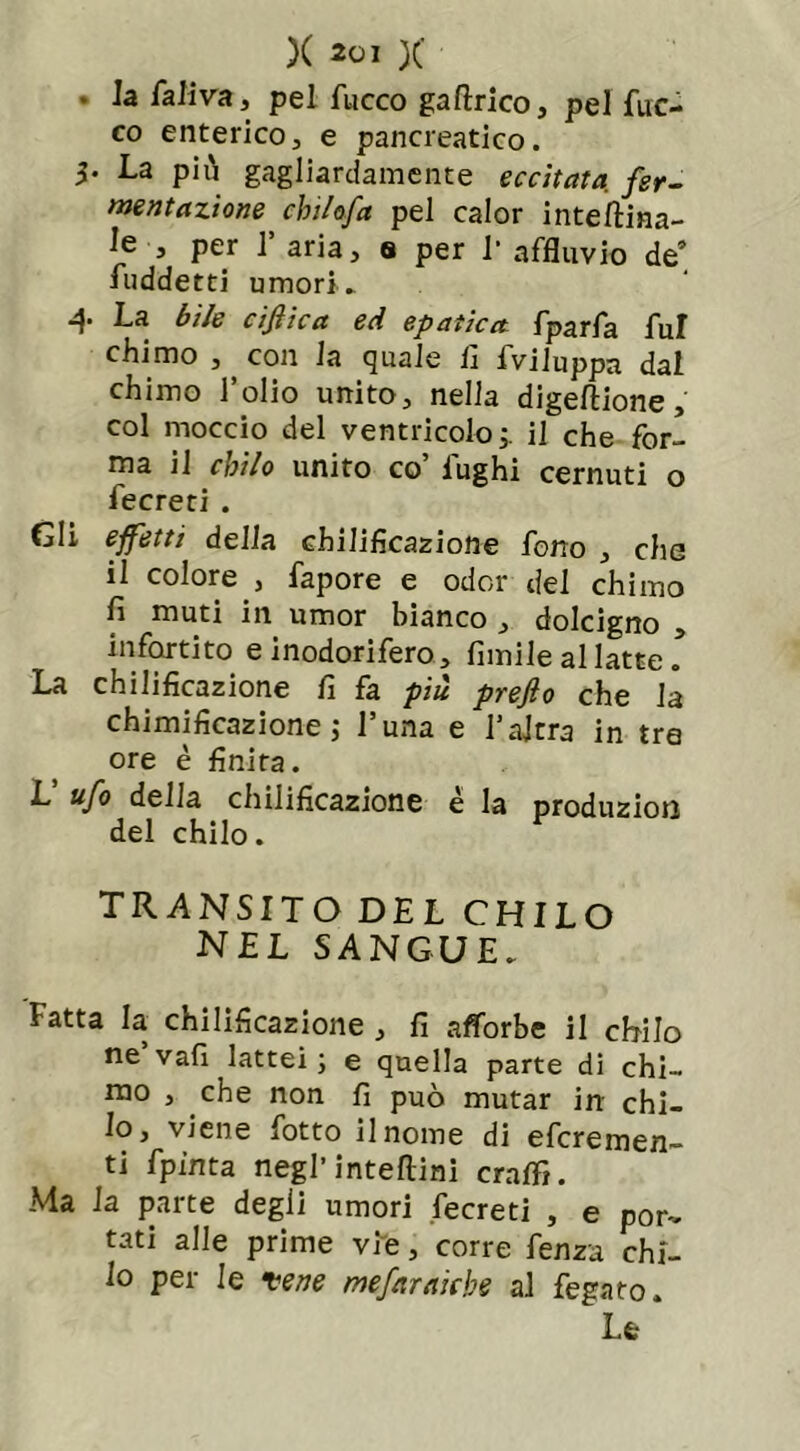 . la faliva, pel fuoco gaftrico, pel fuo- co enterico, e pancreatico. 3* La più gagliardamente eccitata, fer- mentazione chilofa pel calor inteftina- le 3 per 1 aria, s per 1* affluvio de’ fuddetti umori. 4 La bile cifiica ed epatica fparfa fui chimo , , con la quale lì fviluppa dal chimo l’olio unito, nella digeftione, col moccio del ventricolo; il che for- ma il chilo unito co’ fughi cernuti o fecreti . Gli effetti della chilificazione fono , che il colore , fapore e odor del chimo fi muti in umor bianco , dolcigno , infortito e inodorifero , Limile al latte ! La chilificazione fi fa più prefio che la chimificazione ; l’una e l’altra in tra ore è finita. L’ ufo della chilificazione é la produzion del chilo. transito del chilo NEL SANGUE. Fatta la chilificazione , fi afforbe il chilo ne’vali lattei; e quella parte di chi- mo , che non fi può mutar in chi- lo, viene Lotto il nome di efcremen- ti fpinta negl’interini cralfi. Ma la parte degli umori fecreti , e por- tati alle prime vie, corre Lenza chi- lo per le vene mefarniche al fegato. Le