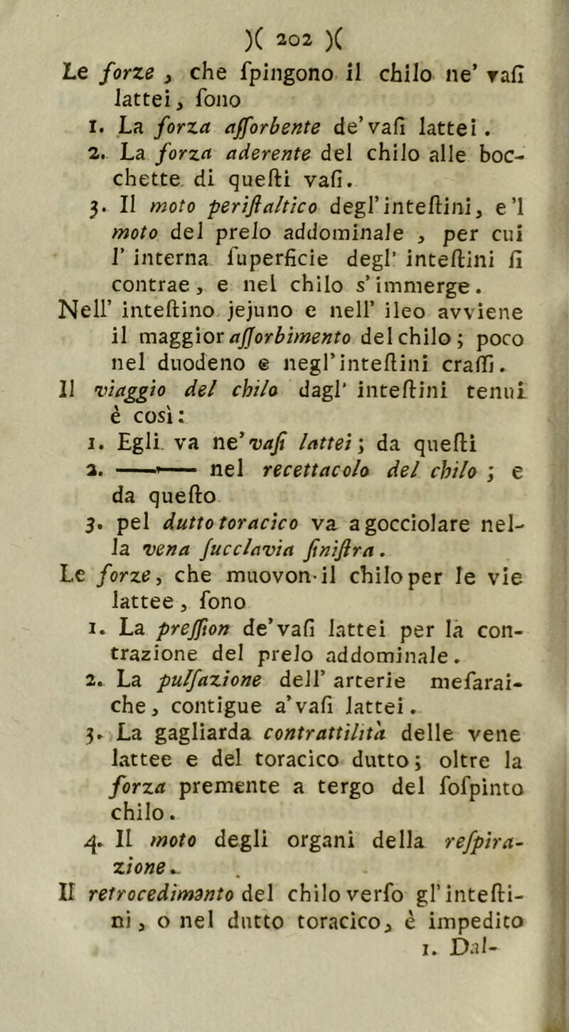 Le forze , che fpingono il chilo ne’ rafi lattei, fono 1. La forza aforbente de’vafi lattei. 2. La forza aderente del chilo alle boc- chette di quelli vali. 3. II moto perifi attico degl’inteftini, e’1 moto del preio addominale , per cui I’ interna iuperficie degl’ inteftini fi contrae, e nel chilo s’immerge. Nell’ intellino jejuno e nell’ ileo avviene il maggior ajjorbimento del chilo; poco nel duodeno e negl’intellini cralfi. Il viaggio del chilo dagl’ inteftini tenui è così: 1. Egli, va ne’ vajt lattei ; da quelli a. * nel recettacolo del chilo ; e da quello 3. pel dutto toracico va a gocciolare nel- la vena Jucclavia finijlra. Le forze, che muovonil chilo per le vie lattee, fono 1. La prejfton de’vali lattei per la con- trazione del preio addominale. 2. La pulfazione dell’ arterie mefarai- che, contigue a’vali lattei. 3. La gagliarda contrattilità delle vene lattee e del toracico dutto; oltre la forza premente a tergo del fofpinto chilo. 4. Il moto degli organi della refpira- zione _ Il retrocedimelo del chilo verfo gl’intefti- ni , o nel dutto toracico, è impedito 1. Dal-