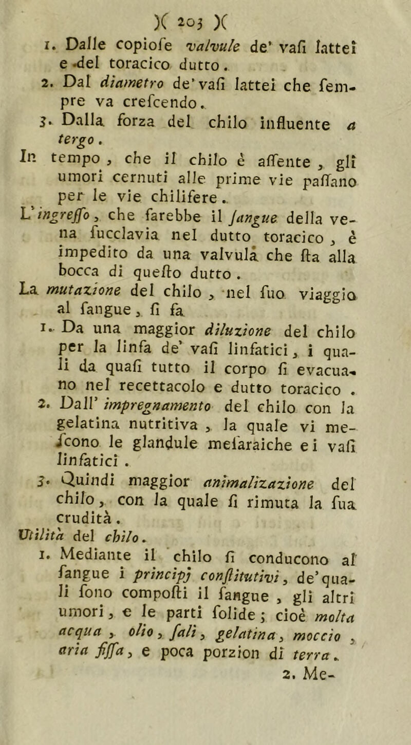 1. Dalle copiole valvule de’ vali lattei e-del toracico dutto. 2. Dal diametro de’vali lattei che Tem- pre va crefcendo.. 3. Dalla forza del chilo influente a tergo. In tempo, che il chilo è alfente , gli umori cernuti alle prime vie pallano per le vie chilifere.. Vingreffo, che farebbe il Jangue della ve- na fucclavia nel dutto toracico , è impedito da una valvulà che fta alla bocca di quello dutto . La mutazione del chilo , nel fuo viaggio al fangue, fi fa 1. Da una maggior diluzione del chilo per la linfa de’ vali linfatici, i qua- li da quali tutto il corpo lì evacua- no nel recettacolo e dutto toracico . 2. Dall’ impregnamento del chilo con la gelatina nutritiva , la quale vi me- scono le glandule mefaraiche ei vali linfatici . 3. Quindi maggior animalìzazione del chilo, con la quale fi rimuta la fu a crudità. Utilità del chilo. 1. Mediante il chilo fi conducono al fangue i principe conflìtutivi, de’qua- li fono compolli il fangue , gli altri umori, e le parti folide j cioè molta acqua , olio, fall, gelatina, moccio , aria fijfa, e poca porzion di terra. 2. Me-