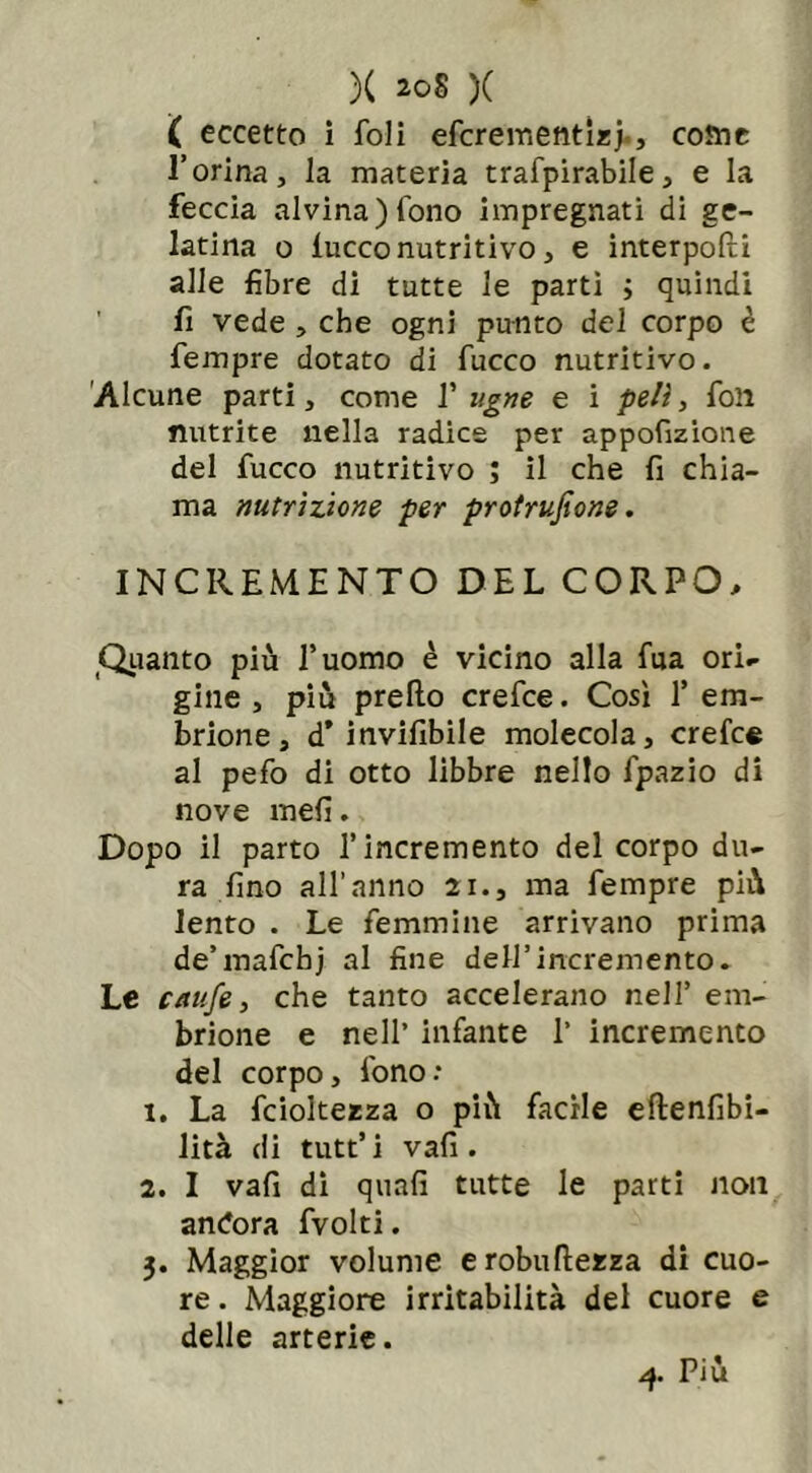( eccetto i foli efcrementlzj-, come l’orina, la materia trafpirabile, e la feccia alvina)fono impregnati di ge- latina o iucco nutritivo, e interpoli alle fibre di tutte le partì ; quindi fi vede , che ogni punto del corpo è Tempre dotato di fucco nutritivo. Alcune parti, come 1’ ugne e i peli, fon nutrite nella radice per appofizione del fucco nutritivo ; il che fi chia- ma nutrizione per protrujìone. INCREMENTO DEL CORPO, Quanto più duomo è vicino alla fua ori- gine , più predo crefce. Così 1’ em- brione, d* invifibile molecola, crefce al pefo di otto libbre nello fpazio di nove meli. Dopo il parto l’incremento del corpo du- ra fino all’anno 21., ma fempre più lento . Le femmine arrivano prima de’mafcbj al fine dell’incremento. Le caufe, che tanto accelerano nell’ em- brione e nell’ infante 1’ incremento del corpo, fono: 1. La fcioltezza o più facile eftenfibi- lità di tutt’ i vafi . 2. I vafi di quali tutte le parti non andora fvolti. 3. Maggior volume erobuftezza di cuo- re. Maggiore irritabilità del cuore e delle arterie. 4. Più