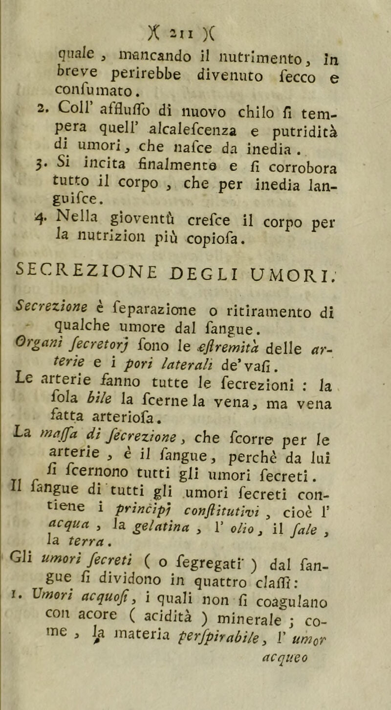 quale , mancando il nutrimento, in breve perirebbe divenuto fecco e confumato. 2. Coll affluflo di nuovo chilo fi tem- pera quell’ alcalefcenza e putridità di umori , che naice da inedia . 3. Si incita finalmente e fi corrobora tutto il corpo , che per inedia lan- guì fce. 4. Nella gioventù crefce il corpo per la nutrizion più copiofa. SECREZIONE DEGLI UMORI. Secrezione e feparazione o ritiramento di qualche umore dal fangue. Organi fecretorj fono le .ejlremita delle ar- terie e i pori laterali de’vafi. Le arterie fanno tutte le fecrezioni : la fola bile la fcerne la vena, ma vena fatta arteriofa. La maffa di fecrezione, che fcorre per le aiterie > e il fangue, perchè da lui li lcernono tutti gli umori fecreti. il langue di tutti gli umori fecreti con- tiene i princìpi confiitutivi , cioè 1’ acqua , la gelatina , 1’ olio, il J,ale , la terra . Gli umori fecreti ( 0 fegregati' ) dal fan- ^gue fi dividono in quattro claffi: 1. Lmori acquofi, i quali non fi coagulano con acore ( acidità ) minerale ; co- me , la. materia perfpirabile, 1’ um0r acqueo