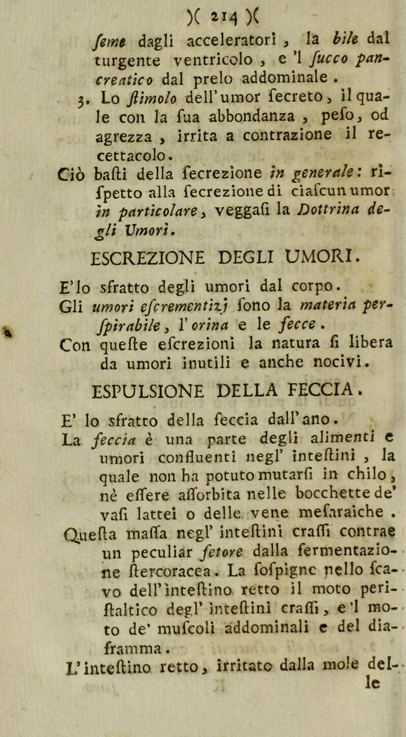 feme dagli acceleratori , la bile dal turgente ventricolo , e ’l fuoco pan- creatico dal preio addominale . 3. Lo ftimolo dell’umor fecreto, il qua- le con la Tua abbondanza , pefo, od agrezza , irrita a contrazione il re- cettacolo. Ciò balli della fecrezione in generale : ri- fpetto alla fecrezione di ciafcunumor in particolare y veggafi la Dottrina de- gli Umori. ESCREZIONE DEGLI UMORI. E’lo sfratto degli umori dal corpo. Gli umori efcremcntiy fono la materia per- fpirabile, l’orina e le fecce . Con quelle efcrezioni la natura fi libera da umori inutili e anche nocivi. ESPULSIONE DELLA FECCIA. E’ Io sfratto della feccia dall’ano. La feccia è una parte degli alimenti e umori confluenti negl’ inteftini , la quale non ha potutomutarfi in chilo, nè effere aflorbita nelle bocchette de’ vafi lattei o delle vene mefaraiche . Quella malfa negl’ inteftini crafli contrae un peculiar fetore dalla fermentazio- ne ftercoracea. La fofpignc nello fca- vo deirìnteftino retto il moto peri- fìaltico degl’ inteftini crafli, e ’l mo- to de’ mufcoli addominali e del dia- framma . L’inteftino retto, irritato dalia mole del- le