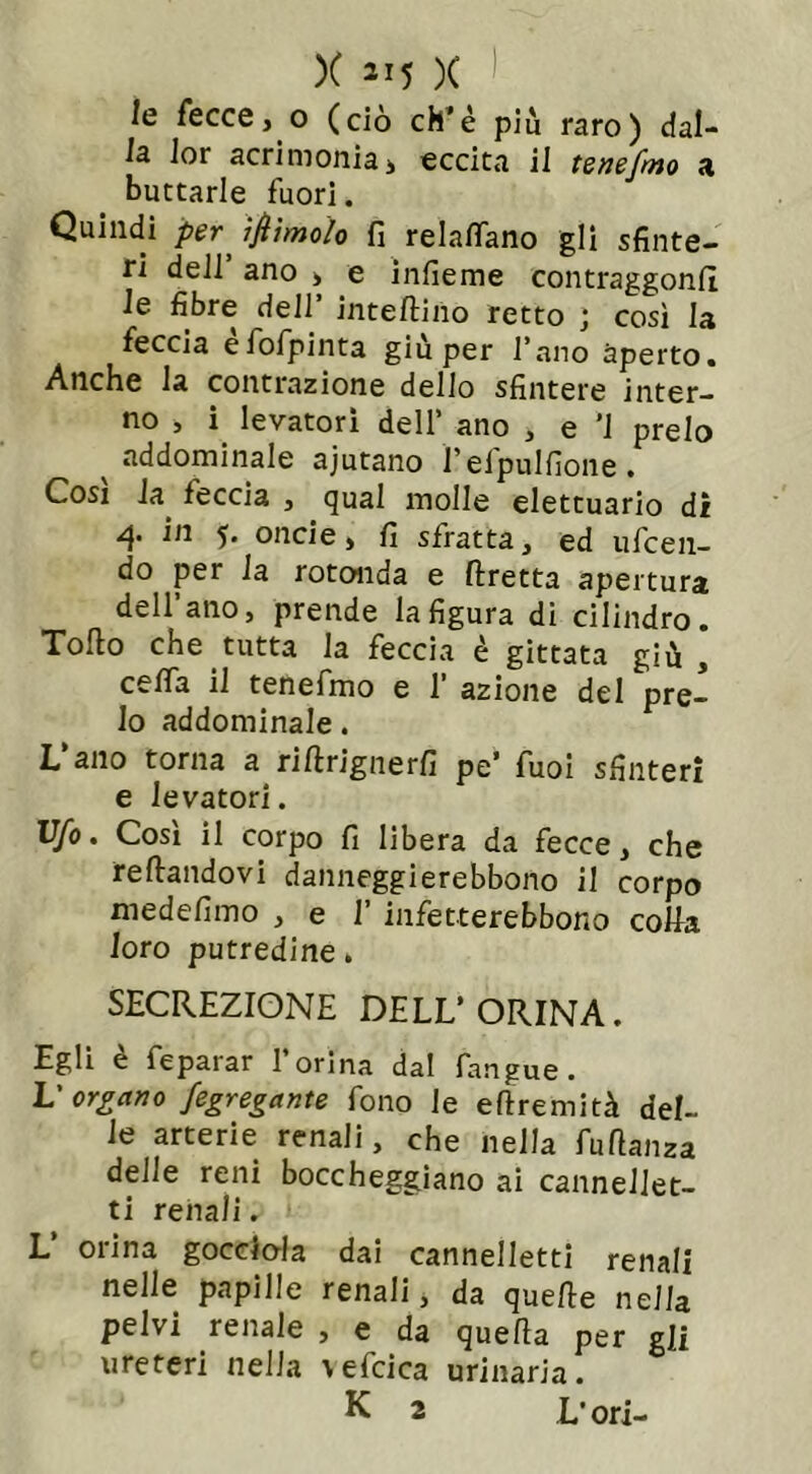 le fecce, o (ciò eh’è più raro) dal- la lor acrimonia, eccita il tenefmo a buttarle fuori. Quindi per ìftìmolo fi relartano gli sfinte- ri dell ano , e infieme contraggonfi le fibre deli’ inteftino retto ; così la feccia efofpinta giù per l’ano aperto. Anche la contrazione dello sfintere inter- no , i levatorì dell’ ano , e ’1 preio addominale ajutano felpulfione. Cosi la feccia , qual molle elettuario di 4* in 5. oncie, fi sfratta, ed ufeen- do per la rotonda e ftretta apertura dell’ano, prende la figura di cilindro. Tolto che tutta la feccia è gittata giù , cefla il tenefmo e 1’ azione del pre- io addominale. L ano torna a riltrignerfi pe’ fuoi sfinteri e levatori. Vfo. Così il corpo fi libera da fecce, che reltandovi danneggierebbono il corpo medefimo , e 1’ infetterebbono corta loro putredine. SECREZIONE DELL’ORINA. Egli è feparar l’orina dal fangue. L'organo fegregante fono le eftremità del- le arterie renali, che nella fuftanza delle reni boccheggiano ai canneJJet- ti renali. V orina gocciola dai cannelletti renali nelle papille renali, da quelle nella pelvi renale , e da quella per gli ureteri nella \efcica urinaria. K 2 L’ori-