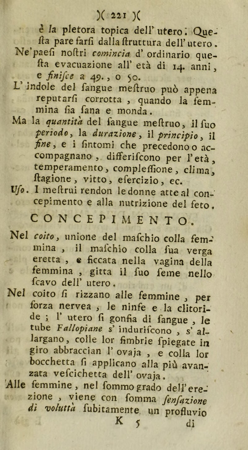 X 421 )( è la pletora topica dell’ utero i Que- iìa paretarfi dalla ftruttura dell’utero. Ne paefi noftri comincia d’ ordinario que- fta evacuazione all’ età di 14. anni , e finifce a 45»., o 50. L5 indole del fangue meftruo può appena reputarli corrotta , quando la fem- mina lìa Tana e monda. Ma la quantità del fangue meftruo, il fuo periodo, la durazìone, il principio, il ■fine, e i fintomi che precedonoo ac- compagnano , differifcono per l’età, temperamento, compleffione , eli mal ftagione, vitto, efercizio, ec. Ufo. I meftrui rendon le donne atte al con- cepimento e alla nutrizione del feto. CONCEPIMENTO. Nel coito, unione del mafchJo colla fem- mina , il maichio colla fua verga eretta , e ficcata nella vagina della femmina , gitta il fuo feme nello fcavo dell’ utero. Nel coito fi rizzano alle femmine , per forza nervea , le ninfe e la clitori- de ; 1 utero fi gonfia di fangue , le tube Fallopiane s’ indurifeono , s’ al- largano, colle lor fimbrie fpiegate in giro abbraccian 1’ ovaja , e colla lor bocchetta fi applicano alla più avan- zata vefcichetta dell’ovaja. Alle femmine, nel fommogrado dell’ere- zione , viene con fomma fenfazione dt voluttà fubitamente un profluvio