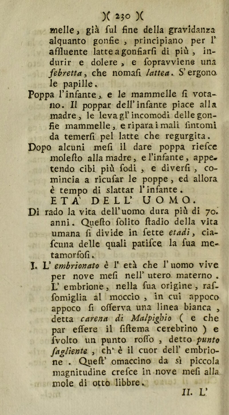 melle, già fui fine della gravidanza alquanto gonfie , principiano per 1’ affluente latteagonfiarfi di più, in- durir e dolere , e fopravviene una febretta, che nomafi lattea. S’ergono, le papille. Poppa l’infante, e le mammelle fi vota- no. Il poppar dell’infante piace alla madre, le leva gl’incomodi delle gon- fie mammelle, e. riparai mali fintomi da temerfi pel latte che regurgita. Dopo alcuni mefi il dare poppa riefce moleflo alla madre, e l’infante, appe» tendo cibi più fodi , e diverfi , co- mincia a ricufar le poppe, ed allora è tempo di slattar l’infante. ETÀ' DELL’ UOMO. Di rado la vita dell’uomo dura più di 70. anni. Quello folito ftadio della vita umana fi divide in fette etadi, cia- fcuna delle quali patifce la fua me- tamorfofi. I. L’ embrìonato è 1’ età che l’uomo vive per nove mefi nell’ utero materno . L’ embrione, nella fua origine, raf- fomiglia al moccio , in cui appoco appoco fi oflerva una linea bianca , detta carena di Malpìglio ( e che par elfere il filtema cerebrino ) e fvolto un punto rolfo , detto punto fagliente , eh’ è il cuor dell’ embrio- ne . Quell’ omaccino da sì piccola magnitudine crefce in nove mefi alla mole di otto libbre.. IL L’