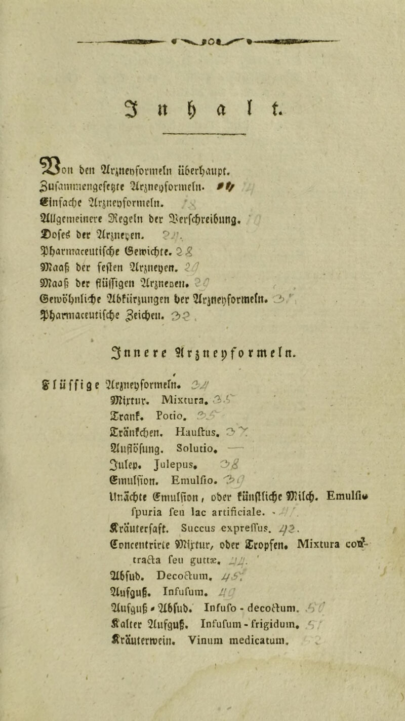 3 it 1^ a l t, >Ooii bcit 2Ii*iittet)foniuIn ü6ert}vnipt. Sufatumcngcff^te 2^rJ^el)fornlefI^ 9tf ®jnfac{}c ''Mrsneofcrnicln. *>; tMllgcmeincre 3\fgeln btr S^erfctircibung. ' 2)Dfeö bfr 2irjiif;en. ?/». 'P^annaceiittfc^e 2 ^ 9)i(ja§ bcr feflen Slrjneijcn. iO SWaa^ bfr flülTtgctt 2irineDni. r , ©enjöl^nlicte ‘Jlbfiirjungen t>er Sfrjne^formefn. 3,^ ^J^amiaccutifc^s ^eict^cn. 3^ . » innere 9( r j n n; f o r m e I n. « glüffige ^trjue^fonticfn* 2-JI SHiptiir. Mixtura, 3.«, Xranf. Potio. .3. SEränfc&en. Hauftus, 3^ 21iijlöfiuig. Solutio« — 3utcp, Julepus, Oß Similfiott. Emulfio. '^Cj llnSct»tf ©nmliion, ober fünfttic^c KHilc^. Emulfi«# fpuria feil lac artificiale. < 3 *■ Äräuterfaft. Succus expreflu?. 1^2. ©oncentrirte 9)?lj:tur, ober SEtopfett. Mixtura cox?- trafta feu guttx, ' 2f6fub. Decoftuin, 5tufgu§. Infufuin. U ' 5Iufgu§ * Tlbfub. Infufo - decortum. Jii Äalter 2tufgu§. Infufum-frigidum, ÄrSuterreein. Vinum medicatum.