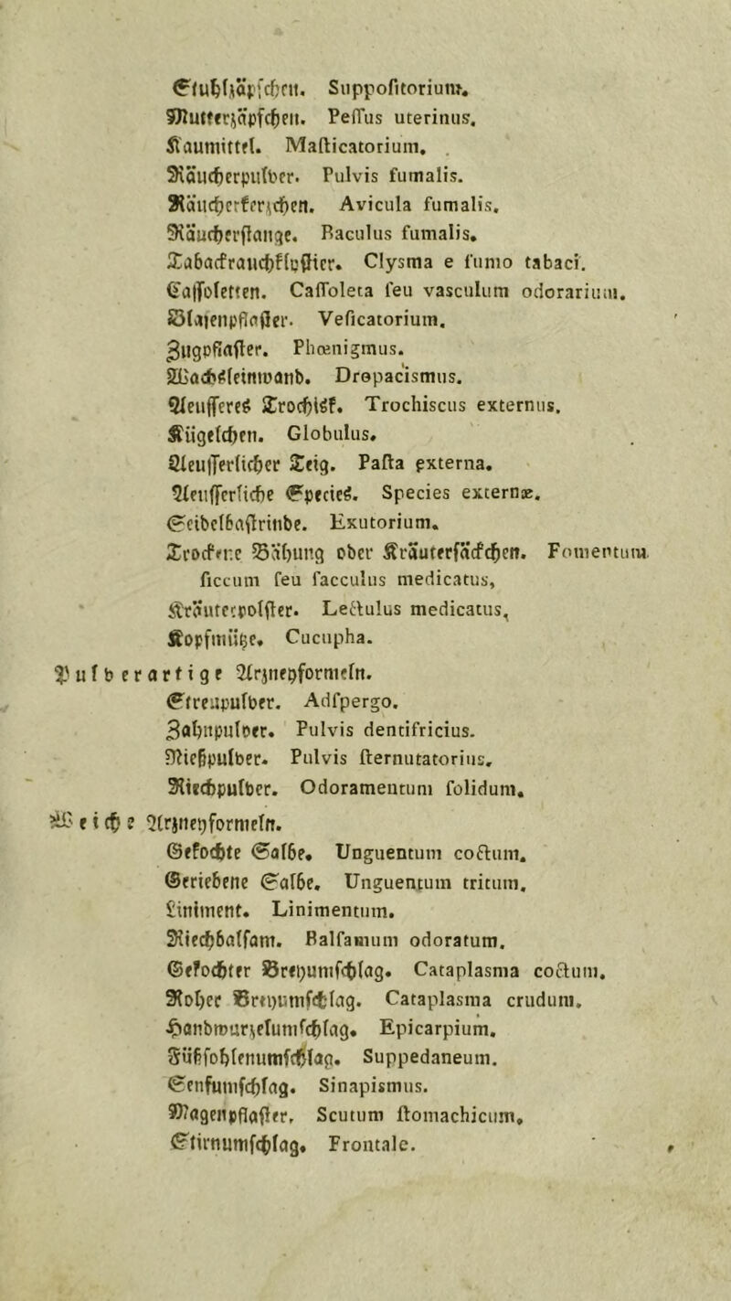 Suppofitorium. ffKuWfrjäpfc^eii. PelTus uterimis. fiauniittfl. Mafticatoriuin, SHÖUC^erputbcr. Pulvis fumalis. 3läitc^crffr)niE)eil. Avicula fumalis, 9\äucf)frflan(}e. Baculus fumalis, 2:a6ucfraiict)flc(Iicr. Clysma e funio tabaci. Ü'atfoletten. CalToleca feu vasculum odorariiim. SSlaiciH'flflder. Veficatorium. Plioenigmus. SBadj^leintuanb. Drepacismus. Qlciifferc^i SCroc^löf. Trochiscus externus. fiiigftcbfti. Globulus, 8ieu|Ter(ic^)cr Iteig. Pafta pxterna. 5Ieii(fcr(icfie ^pfcieö. Species externae. ^cibclBaftrinbe. Exutorium. Ii’DcfM-.e 55äf)ung ober ÄrauterfScfc^eii. Fomemum. Accum feu facculus medicatus, Sträutcfpolflcr. Leflulus medicatus, Äopfmü^c, Cuciipha. i'ufbcrarfige Sirjuebformflti. fffreupulber. Adfpergo. Boljnpuloer. Pulvis dentifricius. 51?ie§pulber. Pulvis fternutatorius, 3lti(f)purbcr. Odorameutiim folidum, äf' r t ct ? 5trjtiepformeIfi. @ffo(f)te ®al6e, Unguentum coflum. ©eriebene (^afbe, Unguentum tdtum, £iniment. Linimentum. 3iiecb6a(fam. Balfamum odoratum. ©efotfcter Brepunifcblag. Cataplasma coauiu, Sfo^ec Srtpiätnftfclag. Cataplasma cruduni. ^anbrnur^erumfcblag. Epicarpium. Svibfoblfnunifd^lag. Suppedaneum. ^cnfHtiifcbfag. Sinapismus. SSllagcjtpflafler, Scutiim ftomachicum, <?tirnmtif(t)Iag« Frontale.