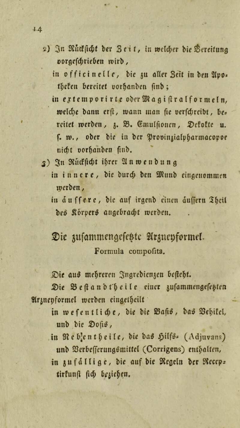 2) 3« SJüdfftcJif bcr 3(it, in «»cld^er bic SSereKung oorgcfcbrieben ivirb, in officincllr, bic ju öHer Seit in ben 2Ipo* ü)den bereitet üor^anben finb; in cjtemporirte oberSßagi (tralfornieln, n»eld)c bann erft, mann man fie oerfebreibt, be* reitet merben, j. ©mulfionen, S)efoEtc u. f. IV., ober bie in ber ^roDinjinipbarmacopoe nicht Dorbanben finb. 5) 3n SHndficbt ihrer SIntvenbung in i n n e r c / bie bureb ben üJlunb eingenommen werben, in duffere, bie auf irgenb einen duffem ^bf^^ be^ Äorper^ angebracht werben. 2)ie jufammcngcfeltc ^(tjncpfprmfr. Formula conipofita, 55ie öu^ mehreren Sngrebienjen bepebt. S)ie SBepanbt'beile einer 3ufammengefebten Slrjnepformcl werben cingetbeilt in wefentliebe, bie bie SBafi^, basJ föebifel, unb bie Sofi^, in 9Z c bjc n t b e i ie, bie ba^ (Adjuvans) unb SJerbefferung^mittel (Corrigens) enthalten, in 3ufdnigc, bie auf bie SRegcln ber i^iecep^ tirfunp ficb bejicben.