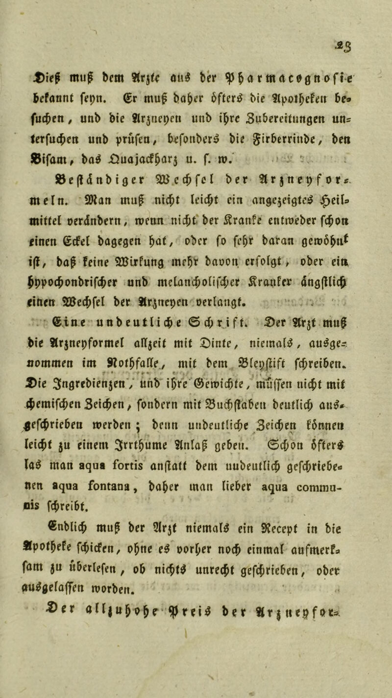 mu^ bem 3(rj(c «iiÄ ber ^^artttdcognofte bcfannt fepn. ®r mup bo{>cr öftere bie 3tpotbefen be» fucben, unb bic 8lrjtiepen unb il^rc Subereitungen un= lerfucbett unb prüfen/ b^fonbcr^ bie ^irberrinbe/ ben JBtfaat/ ba^ £3uajacf^arj u. f. tu.  ®e(ldnbtger aUct^fcI ber 3trjnepfor«. mein. 2»an muf nic^t leicht ein nngejeigte^ <^cxU miUel oerinbertt/ wenn ni4)t ber Äranfe entroeber fc^oii einen (£cfcl bagegen fiat, ober fo fc^r boran getob^uf i(l/ bo^ feine SBirfung mehr baoon erfolgt, ober eiti ^ppoebonbrifeber unb mcLanc^olifc^er Äranfer dng|lUc^ einen SBecftfel ber Jtr^nepen oerlangf. . 6ine unb eutli c © cf» r ift. 2)er ttrjt mu§ bie arjnepformel oIt5eit mit ©IntC/ niemals, ou^ge- nommen im Sfot^falle./ mit bem Siepjlift fd^reiben. S>ie SngrebienjenV unb ibfc ©emiebte, müffen nicht mit themifchen Seichen / fonbern mit Suchffabeti beufllch au^* jefchrieben tuerben ;; beim unbeutdehe Seichen fbnnen leicht ju einem S^rthnnie Stniap geben, ©chon 6fter^ la^ man aqua fortis anflatt bem uubeutllch gefchriebe« nen aqua fontana, baher man lieber aqua commu- nis fchreibt. €nblich mu^ ber 2lrjt niemals ein Svecept in bic Äpothefe fehiefen, ohne e^ porher noch einmal aufmerfa fam ju Überiefen , ob nichts unrecht gefchrieben, ober gu^gelaffen toorben. ^er olljuhohf Är j nepfot»-