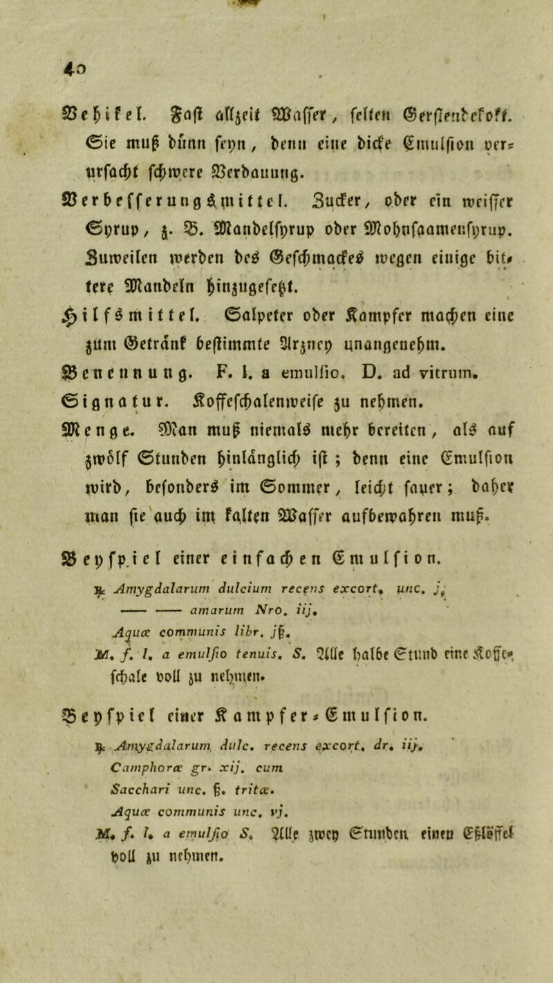 SUfl^iFcl. üUjeU QBaffer, felfcn ®er(]p!l^cfof^ ©ie mu^ bimn ffpti, beim eine biete Smulfion »ers urfüc^it fc^rocre 35erbauung. Söcrbefferungänuttcl. Sutfef/ ober ein njcijjer €prup/ j. SOlanbelfprup ober ^Jiobnfgamei’.fprup. Suroeilen tnerben beö ©efc^mocte^ ipegen einige bit# fere SOlanbeln l^injugefe^t. ^ i I f ö m i f i el, ©aipeter ober Dampfer ntoi^ien eine jum ©ctrdnf beflimmte Slrjnep unangenebm. ^Benennung. F. 1. a emuHio. D. ad vitnim. ©ignotur. Soffefcbalenipeife ju nebmen. SDlcngc. ?0ian mu^ niemals mehr bereiten, oB ouf jntolf ©tunben btnlnnglicb i(l ; benn eine (Smulfion rvirb, befonber^ im ©ommer, Ieid;t fnner; babcif man fte au4> int tglten SBaffer aufbemobren mup. SBcpfp.icI einer einfoeben ©mutfion. Amygialarum dulcium recetis exeort, unc. amarum Nro. iij, Aijux communis Uhr. Iß, f, l, a emulfio tenuis, S. ?(üe halbe ^tUllb ftlie fcpale Poll JU nchnien. SepfpicI einer ^ o m p f er < € nt u Ifi o n. Amygdalaruni Aule, recens exeort, Ar, ü}, Catnphorx gr. xij. cum Sacchari unc, §. tritce, Aqux communis unc. vf. M. f. h a emulfio s, 5lüf jtPCp ©tiiitbcn fiwen (E^löifel poU JU nebmeti.