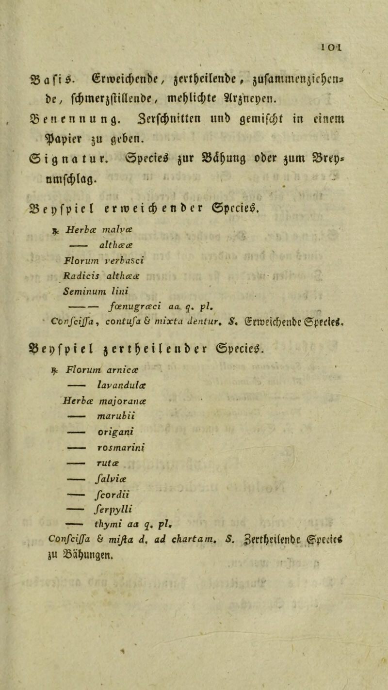 1 01 iS 0 ft ^rrocic^enbe, Jcv^^ciIetl^c, jufammenjic^cn» be, ft^merjflidenbc, me^ltcf;te Slrjnepen. Jßenennung. 3etfct)nittcn unb in einem Rapier 5U flebcn. © i g na t u r. öpecie^ jur SSd^uug ober jum SBrep* nmf4)Iag. Sepfpiel ermeicbenbcr ©prciei§. Ifc Herlx malvx althxa Florum verhasci Radicis althxx Seminuni Uni foenugraci aa. q. pl, • CovfciJJ'a, contufa & niixta Jentur, S, Srtoeicbenbc ©perlet. ^epfpiel jcrti^eilenber ©pecie^. ^ Florum arnicx lavandulx Herbx majoraux maruhii origani rosmarini TUtX falvix fcordii ferpylli thymi aa q, pl, Confcijfa & mißa d, ad chartam. S. ^ertbetfetlbc ©pccictf iu Sübungcn.