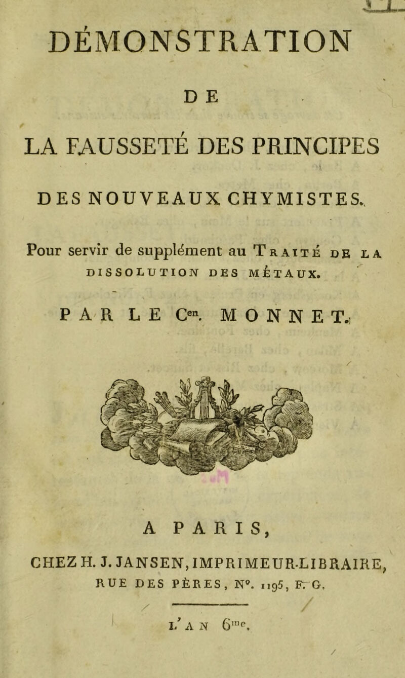 D E LA FAUSSETÉ DES PRINCIPES DES NOUVEAUX CHYMISTES, Pour servir de supplément au Traité de la DISSOLUTION DES MÉTAUX. PARLE O. M O N N E T.i A PARIS, CHEZ H. J. JAN S EN, IMPRIMEUR-LIBRAIRE, RUE DES PÈRES, N°. n95, F. G. — l/ A N 6,ne. /
