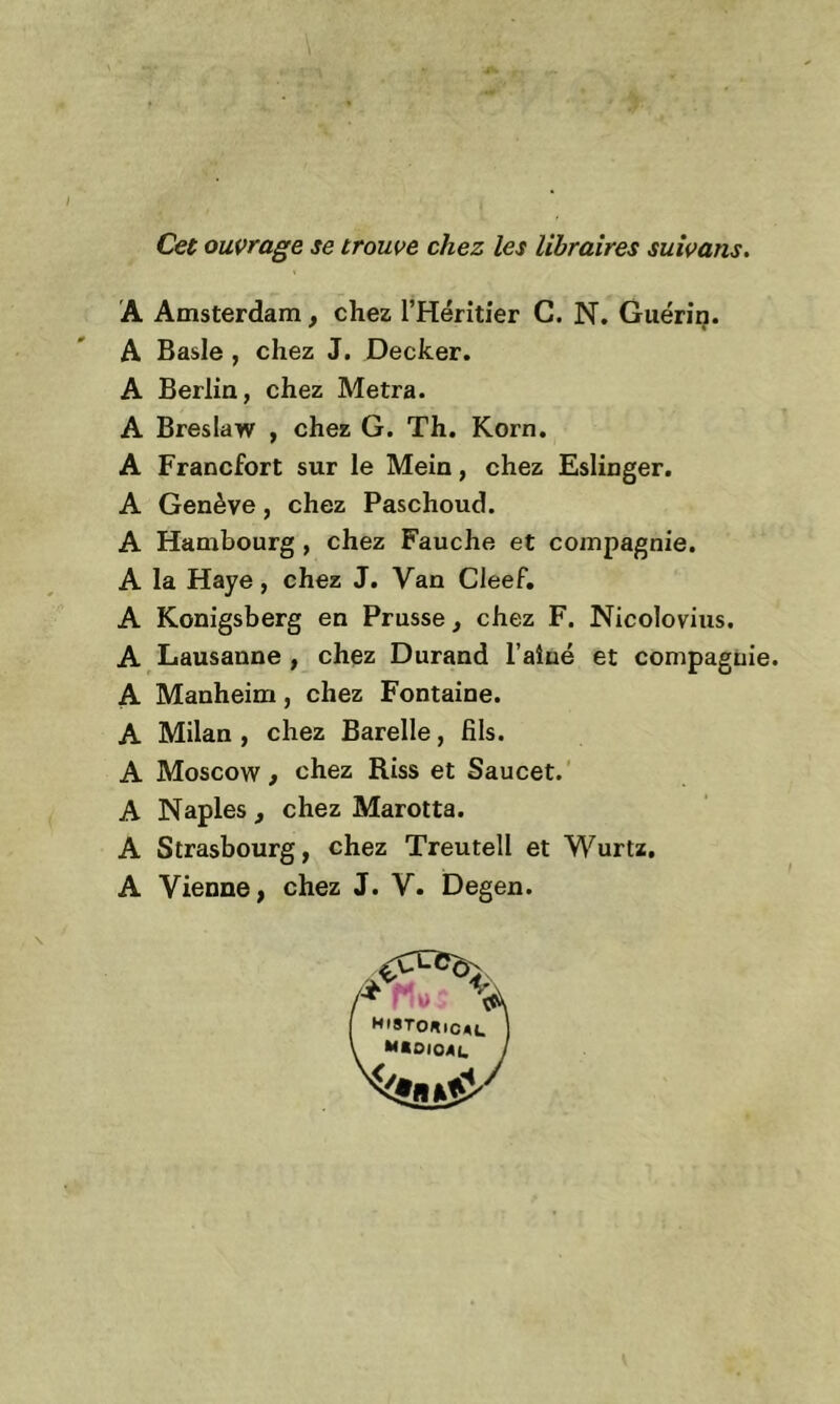 Cet ouvrage se trouve chez les libraires suivans. A Amsterdam, chez l’Héritier G. N. Guérin. A Basle , chez J. Decker. A Berlin, chez Metra. A Breslaw , chez G. Th. Korn. A Francfort sur le Mein, chez Eslinger. A Genève, chez Paschoud. A Hambourg , chez Fauche et compagnie. A la Haye, chez J. Van Cleef. A Konigsberg en Prusse, chez F. Nicolovius. A Lausanne , chez Durand l’aîné et compagnie. A Manheim , chez Fontaine. A Milan , chez Barelle, fils. A Moscow, chez Riss et Saucet. A Naples , chez Marotta. A Strasbourg, chez Treutell et Wurtz. A Vienne, chez J. V. Degen.