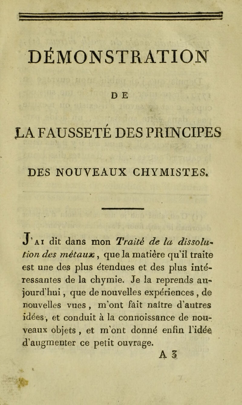 D E IA FAUSSETÉ DES PRINCIPES DES NOUVEAUX CHYMISTES. J’ai dit dans mon Traité de la dissolu- tion des métaux , que la matière qu’il traite est une des plus étendues et des plus inté- ressantes de la chymie. Je la reprends au- jourd’hui , que de nouvelles expériences , de nouvelles vues , m’ont fait naître d’autres idées , et conduit à la connoissance de nou- veaux objets , et m’ont donné enfin l’idée, d’augmenter ce petit ouvrage.