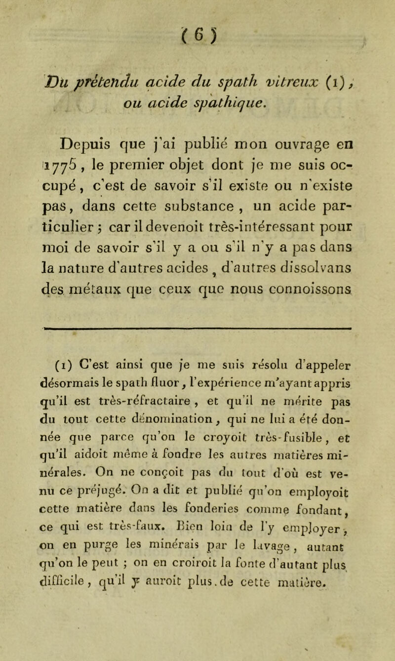(65 Du prétendu acide clu spath vitreux (1), ou acide spathique. Depuis que j’ai publié mon ouvrage en 1776 , le premier objet dont je me suis oc- cupé , c’est de savoir s’il existe ou n'existe pas, dans cette substance , un acide par- ticulier j car il devenoit très-intéressant pour moi de savoir s’il y a ou s'il n'y a pas dans la nature d'autres acides , d’autres dfssolvans des métaux que ceux que nous connoissons (1) C’est ainsi que je me suis résolu d’appeler désormais le spath fluor, l’expérience m'ayant appris qu’il est très-réfractaire , et qu’il ne mérite pas du tout cette dénomination , qui ne lui a été don- née que parce qu’on le croyoit très-fusible, et qu’il aidoit morne à fondre les autres matières mi- nérales. On ne conçoit pas du tout d’où est ve- nu ce préjugé. On a dit et publié qu’on employoit cette matière dans les fonderies comme fondant ce qui est très-faux. Bien loin de l’y employer , on en purge les minerais par le lavage , autant qu’on le peut ; on en croiroit la fonte d’autant plus difficile, qu’il y auroit plus.de cette matière.