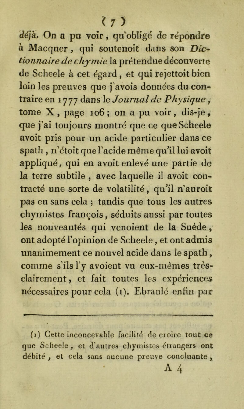 déjà. On a pu voir, qu’obligé de répondre à Macquer , qui soutenoit dans son Dic- tionnaire de chymie la prétendue découverte de Scheele à cet égard , et qui rejettoit bien loin les preuves que j’avois données du con- traire en 1777 dans le Journal de Physique, tome X, page 106; on a pu voir, dis-je, que j’ai toujours montré que ce que Scheele avoit pris pour un acide particulier dans ce spath , n’étoit que l’acide même qu'il lui avoit appliqué, qui en avoit enlevé une partie de la terre subtile , avec laquelle il avoit con- tracté une sorte de volatilité, qu'il n’auroit pas eu sans cela ; tandis que tous les autres chymistes françois, séduits aussi par toutes les nouveautés qui venoient de la Suède, ont adopté l’opinion de Scheele, et ont admis unanimement ce nouvel acide dans le spath, comme s’ils l’y avoient vu eux-mêmes très- clairement, et fait toutes les expériences nécessaires pour cela (i). Ebranlé enfin par (i) Cette inconcevable facilité de croire tout ce que Scheele, et d’autres chymistes etrangers ont débité, et cela sans aucune preuve concluante, A 4