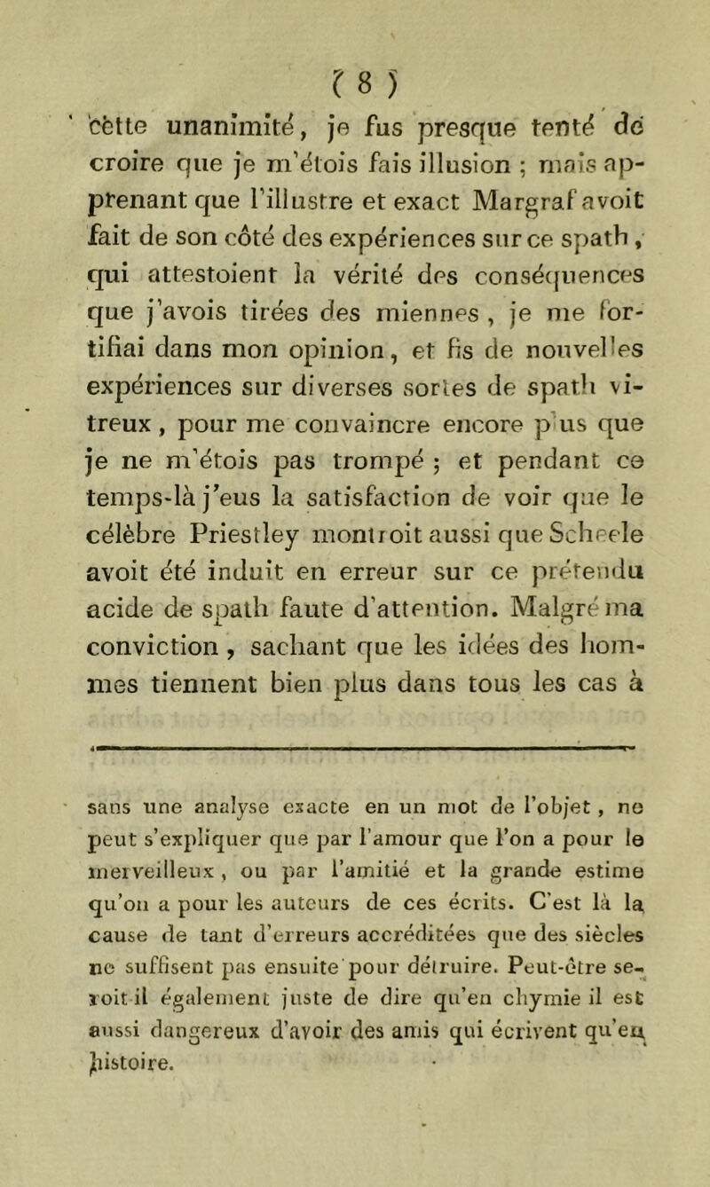 cfette unanimité, je fus presque tenté dé croire que je m’étois fais illusion ; mais ap- prenant que l’illustre et exact Margrafavoit fait de son côté des expériences sur ce spath , qui attestoient la vérité des conséquences que j’avois tirées des miennes , je me for- tifiai dans mon opinion, et fis de nouvelles expériences sur diverses sortes de spath vi- treux , pour nie convaincre encore p us que je ne m’étois pas trompé ; et pendant ce temps-là j'eus la satisfaction de voir que le célèbre Priestley montroit aussi que Scheele avoit été induit en erreur sur ce prétendu acide de spath faute d’attention. Malgré ma conviction , sachant que les idées des hom- mes tiennent bien plus dans tous les cas à sans une analyse exacte en un mol de l’objet , no peut s’expliquer que par l’amour que l’on a pour le merveilleux , ou par l’amitié et la grande estime qu’on a pour les auteurs de ces écrits. C’est là la cause de tant d’erreurs accréditées que des siècles ne suffisent pas ensuite pour déduire. Peut-être se- voit il également juste de dire qu’en cliymie il est aussi dangereux d’avoir des amis qui écrivent qu’eu, jfiistoire.