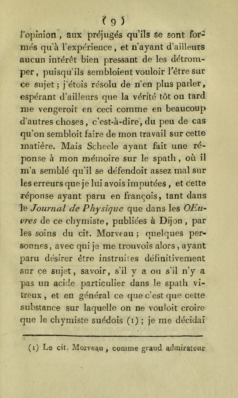 l'opinion , aux préjugés qu’ils Se sont for- més qu'à l’expérience, et n’ayant d’ailleurs aucun intérêt bien pressant de les détrom- per, puisqu’ils sembloient vouloir l'être sur ce sujet ; j’étois résolu de n’en plus parler, espérant d’ailleurs que la vérité tôt ou tard me vengeroit en ceci comme en beaucoup d’autres choses , c’est-à-dire, du peu de cas qu’on sembloit faire de mon travail sur cette matière. Mais Scheele ayant fait une ré- ponse à mon mémoire sur le spath, où il m’a semblé qu’il se défendoit assez mal sur les erreurs que je lui avois imputées , et cette réponse ayant paru en françois, tant dans le Journal de Physique que dans les OFal~ vres de ce chymiste, publiées à Dijon , par les soins du cit. Morveau ; quelques per- sonnes, avec qui je me trouvois alors , ayant paru désirer être instruites définitivement sur ce sujet, savoir, s’il y a ou s’il n’y a pas un acide particulier dans le spath vi- treux , et en général ce que c’est que cette substance sur laquelle on ne vouîoit croire que le chymiste suédois (i) ; je me décidai (i) Le cit. Morvequ , comme grand admirateur