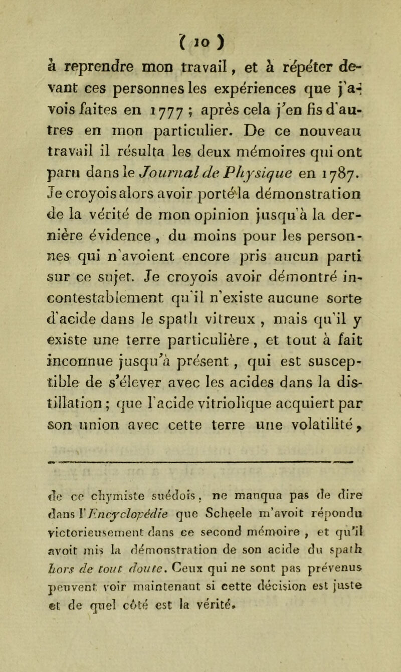à reprendre mon travail, et à répéter de- vant ces personnes les expériences que j'ar vois faites en .1777 ; après cela j’en fis d'au- tres en mon particulier. De ce nouveau travail il résulta les deux mémoires qui ont paru dans le Journal de Physique en 1787. Je croyois alors avoir porté'la démonstration de la vérité de mon opinion jusqu'à la der- nière évidence , du moins pour les person- nes qui n’avoient encore pris aucun parti sur ce sujet. Je croyois avoir démontré in- contestablement qu'il n’existe aucune sorte d'acide dans le spath vitreux , mais qu’il y existe une terre particulière , et tout à fait inconnue jusqu’à présent , qui est suscep- tible de s’élever avec les acides dans la dis- tillation; que l'acide vitriolique acquiert par son union avec cette terre une volatilité, de ce cliymiste suédois. ne manqua pas de dire dans Y Encyclopédie que Scheele m’avoit répondu victorieusement dans ce second mémoire , et qu'il nvoit mis la démonstration de son acide du spalh hors de [ont. doute. Ceux qui ne sont pas prévenus peuvent: voir maintenant si cette décision est juste et de quel côté est la vérité.