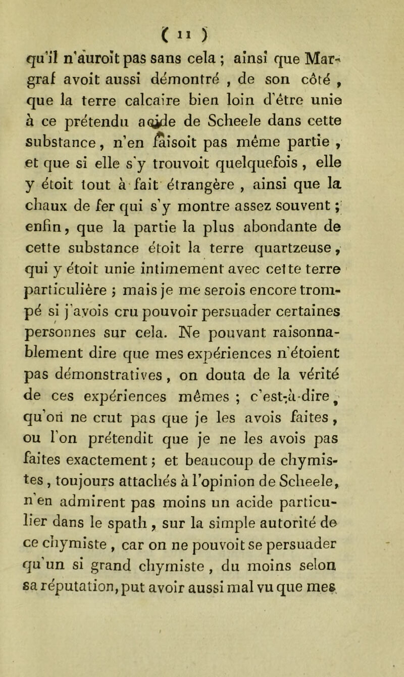 qu’il n’àuroitpas sans cela ; ainsi que Mar- graf avoit aussi démontré , de son côté , que la terre calcaire bien loin d’être unie h ce prétendu aq^de de Sclieele dans cette substance, n’en /aîsoit pas même partie , et que si elle s'y trouvoit quelquefois , elle y étoit tout à fait étrangère , ainsi que la chaux de fer qui s’y montre assez souvent ; enfin, que la partie la plus abondante de cette substance étoit la terre quartzeuse, qui y étoit unie intimement avec celte terre particulière ; mais je me serois encore trom- pé si j'avois cru pouvoir persuader certaines personnes sur cela. Ne pouvant raisonna- blement dire que mes expériences n’étoient pas démonstratives, on douta de la vérité de ces expériences mêmes ; c’est-.à-dire f qu’ori ne crut pas que je les avois faites , ou l'on prétendit que je ne les avois pas faites exactement ; et beaucoup de chymis- tes , toujours attachés à l’opinion de Sclieele, n en admirent pas moins un acide particu- lier dans le spath , sur la simple autorité de ce chymiste , car on ne pouvoitse persuader qu un si grand chymiste , du moins selon sa réputation, put avoir aussi mal vu que mes