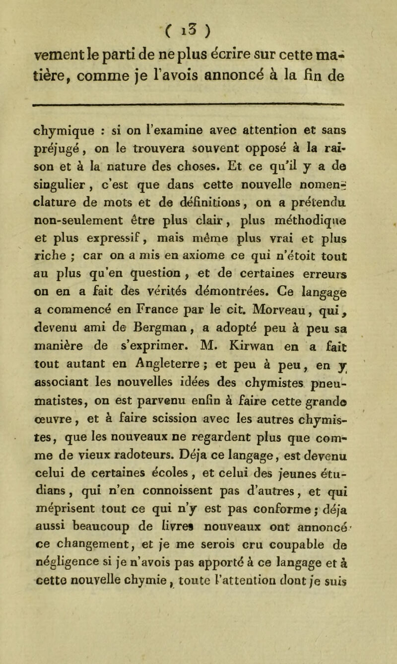vement le parti de ne plus écrire sur cette ma- tière, comme je l’avois annoncé à la fin de chymique : si on l’examine avec attention et sans préjugé, on le trouvera souvent opposé à la rai- son et à la nature des choses. Et ce qu’il y a de singulier, c’est que dans cette nouvelle nomen- clature de mots et de définitions, on a prétendu non-seulement être plus clair, plus méthodique et plus expressif, mais même plus vrai et plus riche ; car on a mis en axiome ce qui n’étoit tout au plus qu’en question , et de certaines erreurs on en a fait des vérités démontrées. Ce langage a commencé en France par le cit. Morveau, qui, devenu ami de Bergman, a adopté peu à peu sa manière de s’exprimer. M. Kirwan en a fait tout autant en Angleterre ; et peu à peu, en y associant les nouvelles idées des chymistes pneu- matistes, on est parvenu enfin à faire cette grand© œuvre, et à faire scission avec les autres chymis- tes, que les nouveaux ne regardent plus que com- me de vieux radoteurs. Déj’a ce langage, est devenu celui de certaines écoles , et celui des jeunes étu- dians , qui n’en connoissent pas d’autres, et qui méprisent tout ce qui n’y est pas conforme ; déjà aussi beaucoup de livres nouveaux ont annoncé' ce changement, et je me serois cru coupable de négligence si je n’avois pas apporté à ce langage et à cetto nouvelle chymie, toute l’attention dont je suis