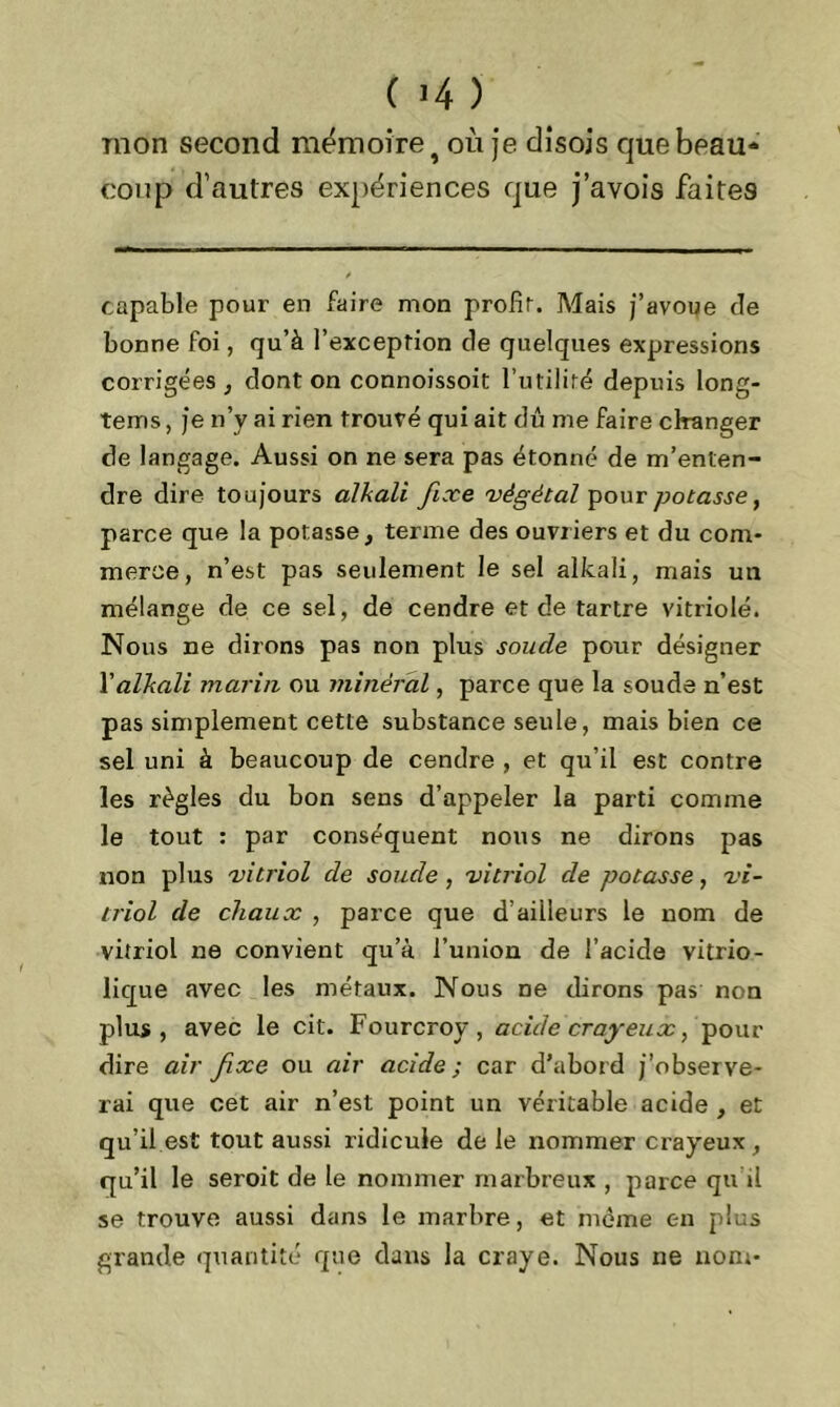 mon second mémoire î où je disois que beau- coup d’autres expériences que j’avois faites capable pour en faire mon profit. Mais j’avoue de bonne foi, qu’à l’exception de quelques expressions corrigées , dont on connoissoit l’utilité depuis long- tems, je n’y ai rien trouvé qui ait dû me faire changer de langage. Aussi on ne sera pas étonné de m’enten- dre dire toujours alkali fixe 'végétal pour potasse, parce que la potasse, terme des ouvriers et du com- merce, n’est pas seulement le sel alkali, mais un mélange de ce sel, de cendre et de tartre vitriolé. Nous ne dirons pas non plus soude pour désigner Y alkali marin ou minéral, parce que la soude n’est pas simplement cette substance seule, mais bien ce sel uni à beaucoup de cendre , et qu’il est contre les règles du bon sens d’appeler la parti comme le tout : par conséquent nous ne dirons pas non plus vitriol de soude, vitriol de potasse, vi- triol de chaux , parce que d’ailleurs le nom de vitriol ne convient qu’à l’union de l’acide vitrio- lique avec les métaux. Nous ne dirons pas non plus, avec le cit. Fourcrov, acide crayeux > pour dire car fixe ou air acide; car d’abord j’observe- rai que cet air n’est point un véritable acide , et qu’il est tout aussi ridicule de le nommer crayeux, qu’il le seroit de le nommer marbreux , parce qu i! se trouve aussi dans le marbre, et même en plus grande quantité que dans la craye. Nous ne nom-