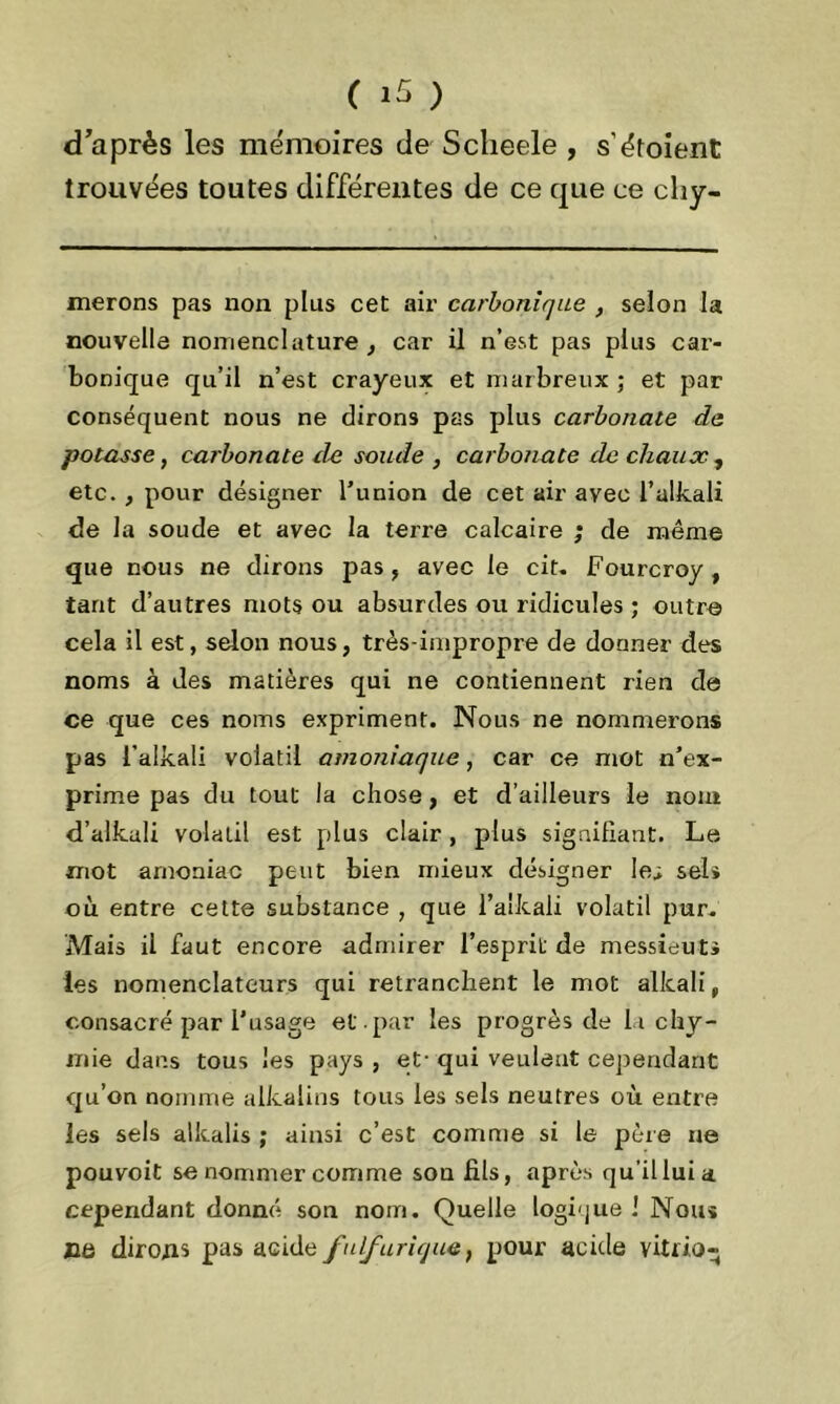 diaprés les mémoires de Sclieele , s'étoient trouvées toutes différentes de ce que ce chy- merons pas non plus cet air carbonique , selon la nouvelle nomenclature , car il n’est pas plus car- bonique qu’il n’est crayeux et marbreux ; et par conséquent nous ne dirons pas plus carbonate de potasse, car bonate de soude , carbonate rie chaux , etc. , pour désigner l’union de cet air avec l’alkali de la soude et avec la terre calcaire ; de même que nous ne dirons pas, avec le cit. Fourcroy, tant d’autres mots ou absurdes ou ridicules ; outre cela il est, selon nous, très-impropre de donner des noms à des matières qui ne contiennent rien de ce que ces noms expriment. Nous ne nommerons pas l’alkali volatil amoniaque, car ce mot n’ex- prime pas du tout la chose, et d’ailleurs le nom d’alkali volatil est plus clair , plus signifiant. Le mot amoniac peut bien mieux désigner le; sels où entre cette substance , que l’aîkali volatil pur. Mais il faut encore admirer l’esprit de messieuts les nomenclateurs qui retranchent le mot alkali, consacré par l’usage et . par les progrès de Lichy- mie dans tous les pays , et- qui veulent cependant qu’on nomme alkalins tous les sels neutres où entre les sels alkalis ; ainsi c’est comme si le père ne pouvoit se nommer comme sou fils, après qu’il lui a cependant donné son nom. Quelle logi'jue J Nom ce dirons pas acide fulfurique, pour acide vitrio-